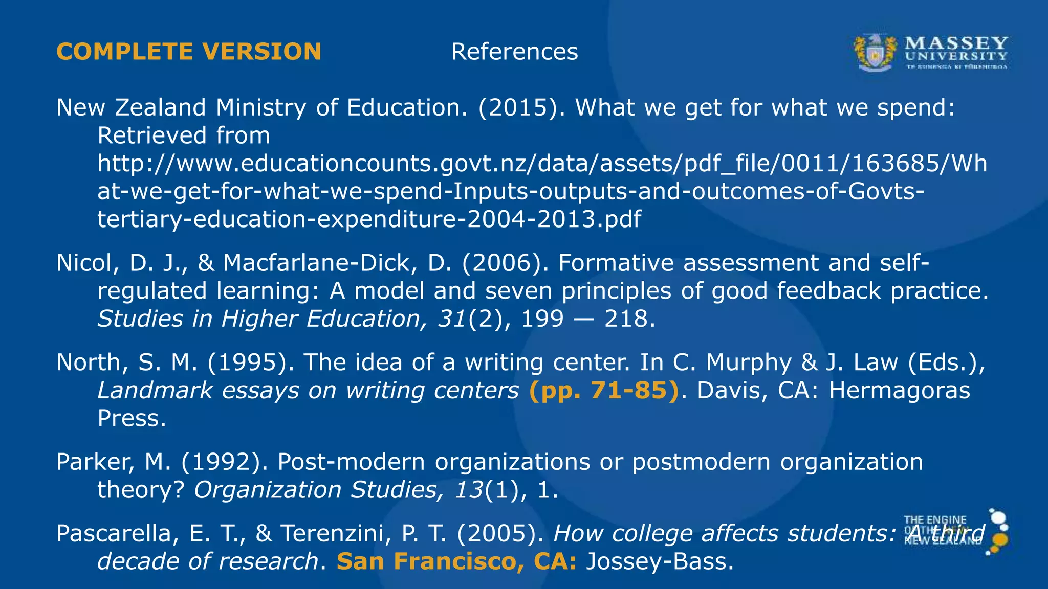 A & B were missing References
New Zealand Ministry of Education. (2015). What we get for what we spend:
Retrieved from
http://www.educationcounts.govt.nz/data/assets/pdf_file/0011/163685/Wh
at-we-get-for-what-we-spend-Inputs-outputs-and-outcomes-of-Govts-
tertiary-education-expenditure-2004-2013.pdf
Nicol, D. J., & Macfarlane-Dick, D. (2006). Formative assessment and self-
regulated learning: A model and seven principles of good feedback practice.
Studies in Higher Education, 31(2), 199 — 218.
North, S. M. (1995). The idea of a writing center. In C. Murphy & J. Law (Eds.),
Landmark essays on writing centers (pp. 71-85). Davis, CA: Hermagoras
Press.
Parker, M. (1992). Post-modern organizations or postmodern organization
theory? Organization Studies, 13(1), 1.
Pascarella, E. T., & Terenzini, P. T. (2005). How college affects students: A third
decade of research. San Francisco, CA: Jossey-Bass.
 
