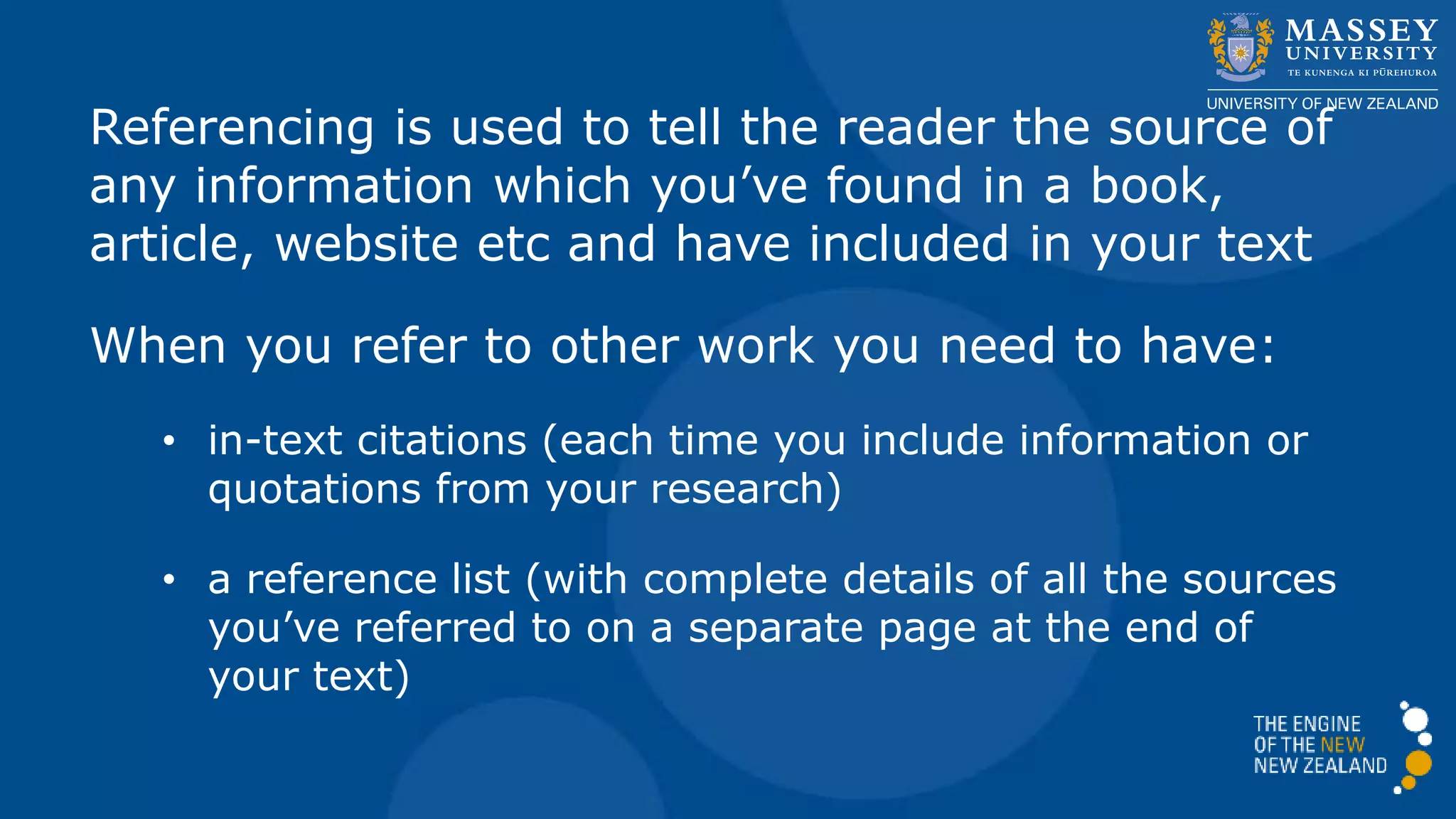 Referencing is used to tell the reader the source of
any information which you’ve found in a book,
article, website etc and have included in your text
When you refer to other work you need to have:
• in-text citations (each time you include information or
quotations from your research)
• a reference list (with complete details of all the sources
you’ve referred to on a separate page at the end of
your text)
 