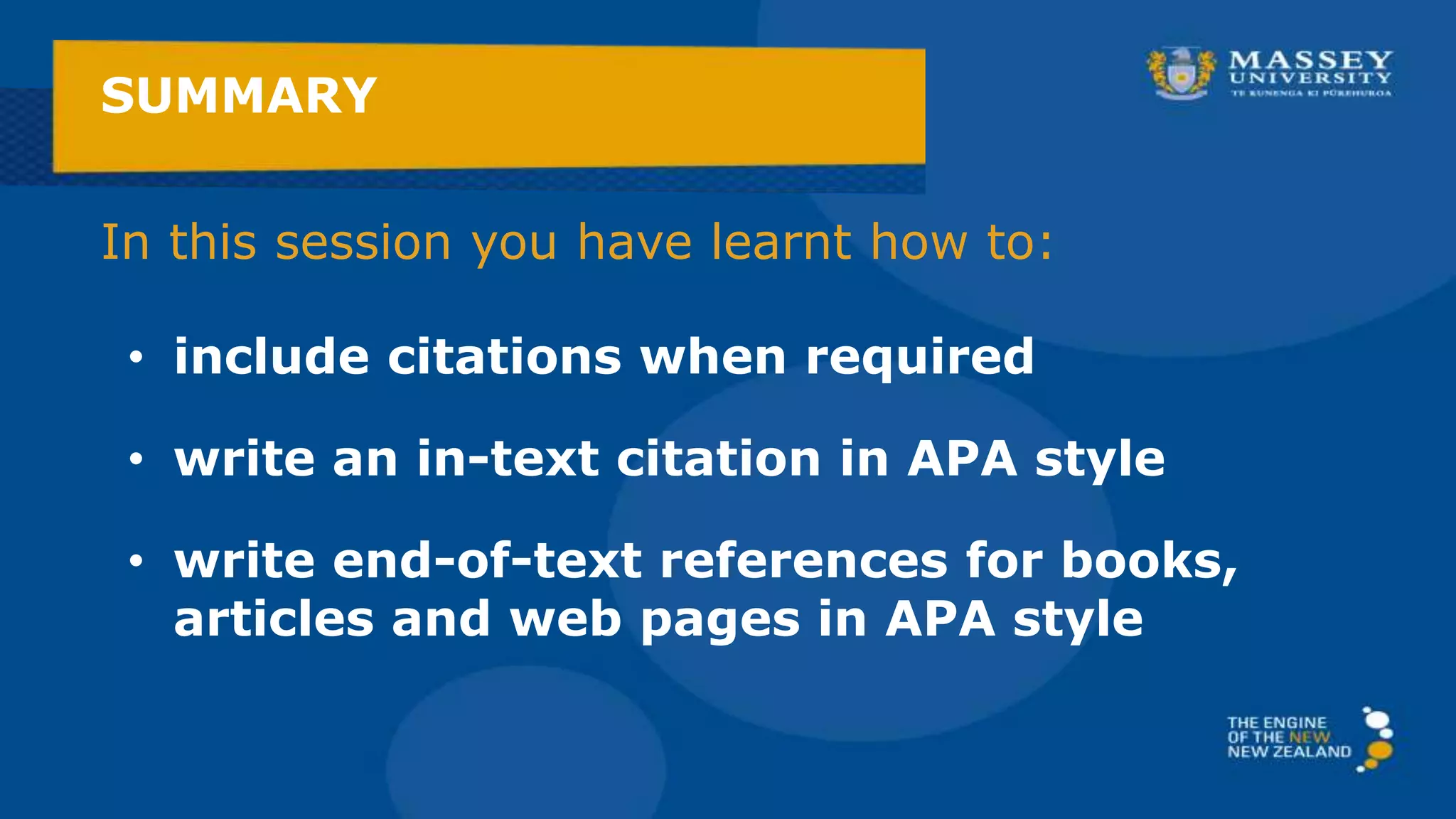 In this session you have learnt how to:
SUMMARY
• include citations when required
• write an in-text citation in APA style
• write end-of-text references for books,
articles and web pages in APA style
 