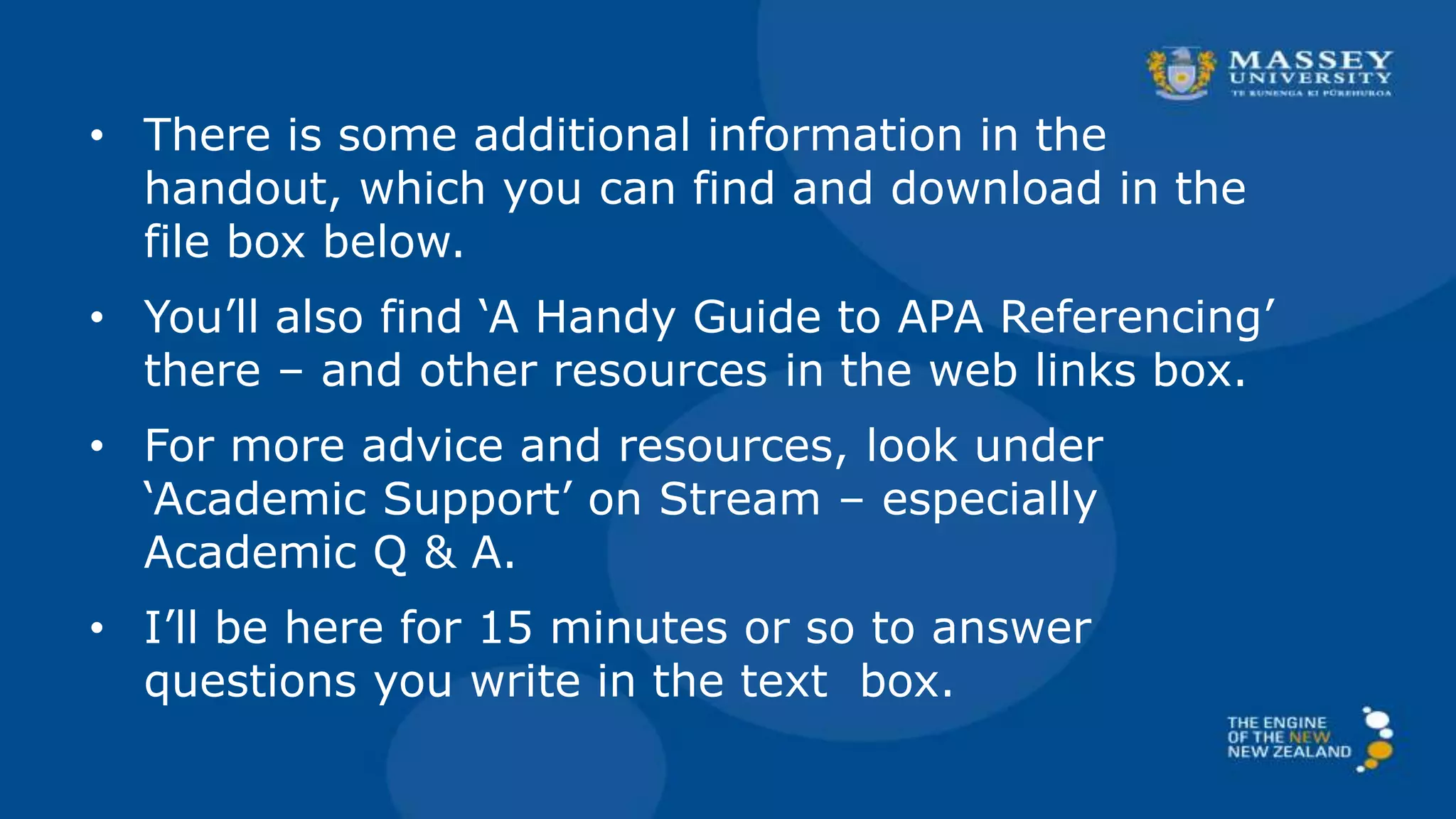 • There is some additional information in the
handout, which you can find and download in the
file box below.
• You’ll also find ‘A Handy Guide to APA Referencing’
there – and other resources in the web links box.
• For more advice and resources, look under
‘Academic Support’ on Stream – especially
Academic Q & A.
• I’ll be here for 15 minutes or so to answer
questions you write in the text box.
 