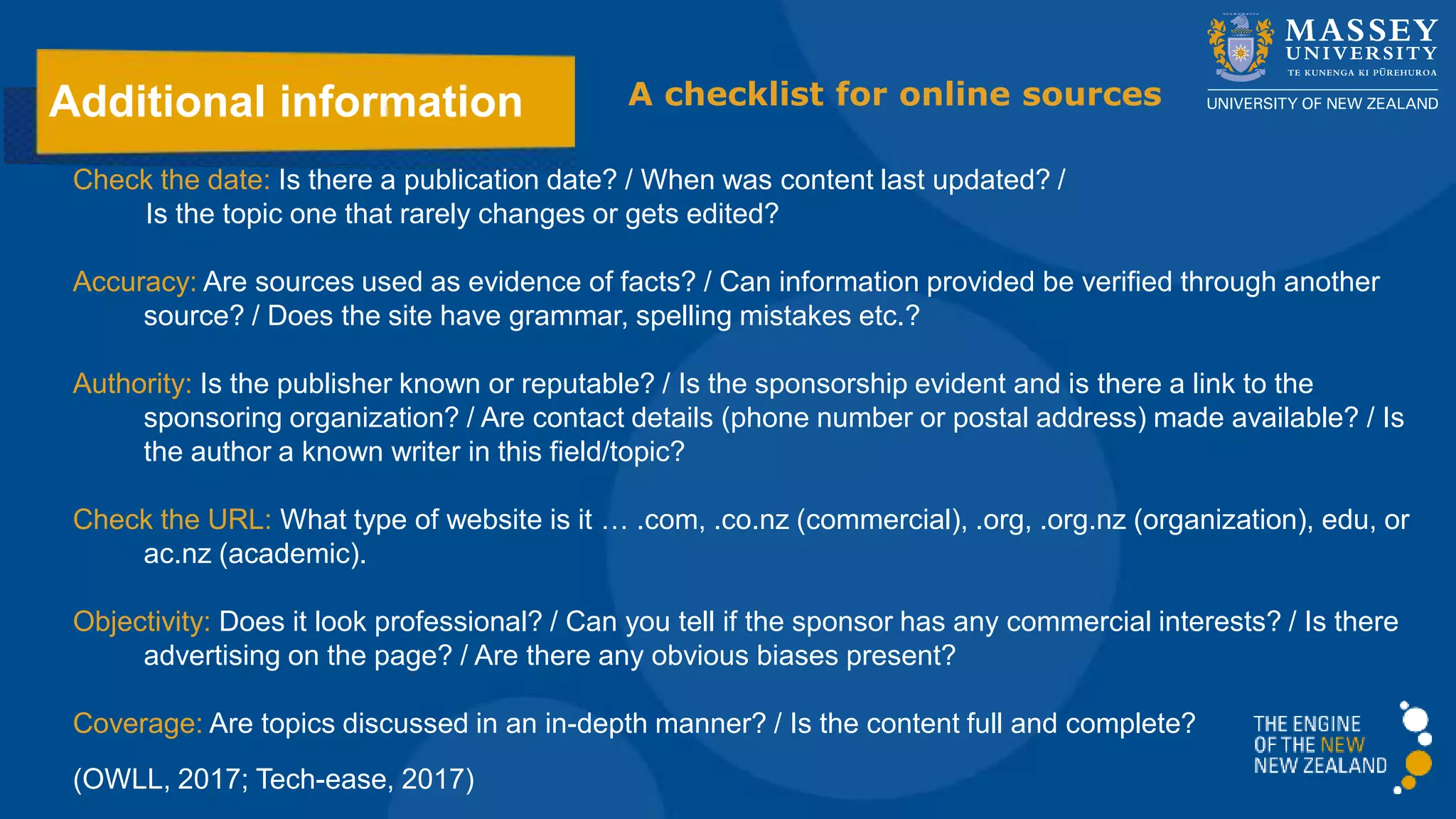 Additional information
Check the date: Is there a publication date? / When was content last updated? /
Is the topic one that rarely changes or gets edited?
Accuracy: Are sources used as evidence of facts? / Can information provided be verified through another
source? / Does the site have grammar, spelling mistakes etc.?
Authority: Is the publisher known or reputable? / Is the sponsorship evident and is there a link to the
sponsoring organization? / Are contact details (phone number or postal address) made available? / Is
the author a known writer in this field/topic?
Check the URL: What type of website is it … .com, .co.nz (commercial), .org, .org.nz (organization), edu, or
ac.nz (academic).
Objectivity: Does it look professional? / Can you tell if the sponsor has any commercial interests? / Is there
advertising on the page? / Are there any obvious biases present?
Coverage: Are topics discussed in an in-depth manner? / Is the content full and complete?
(OWLL, 2017; Tech-ease, 2017)
A checklist for online sources
 