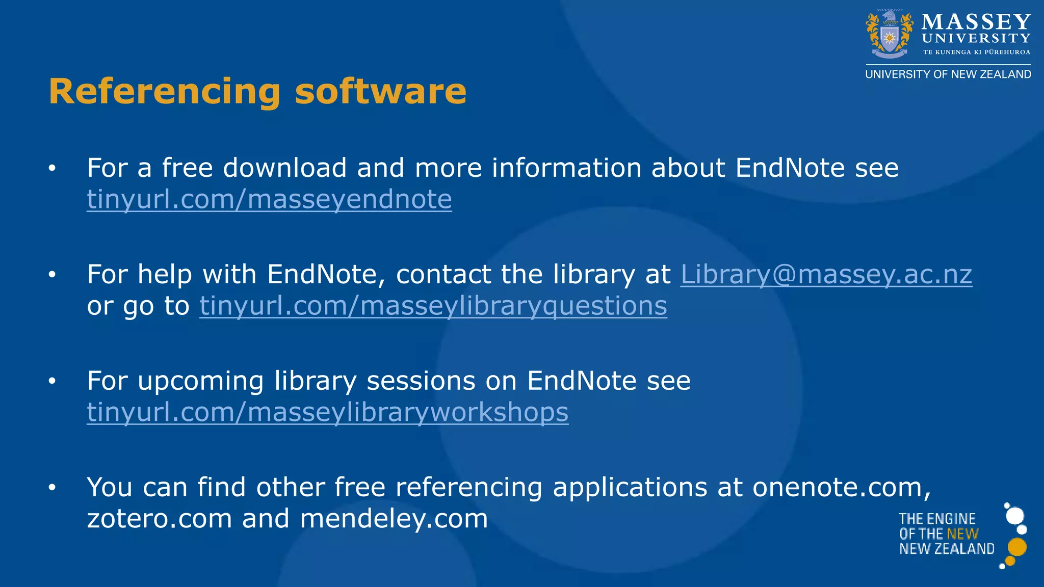 • For a free download and more information about EndNote see
tinyurl.com/masseyendnote
• For help with EndNote, contact the library at Library@massey.ac.nz
or go to tinyurl.com/masseylibraryquestions
• For upcoming library sessions on EndNote see
tinyurl.com/masseylibraryworkshops
• You can find other free referencing applications at onenote.com,
zotero.com and mendeley.com
Referencing software
 