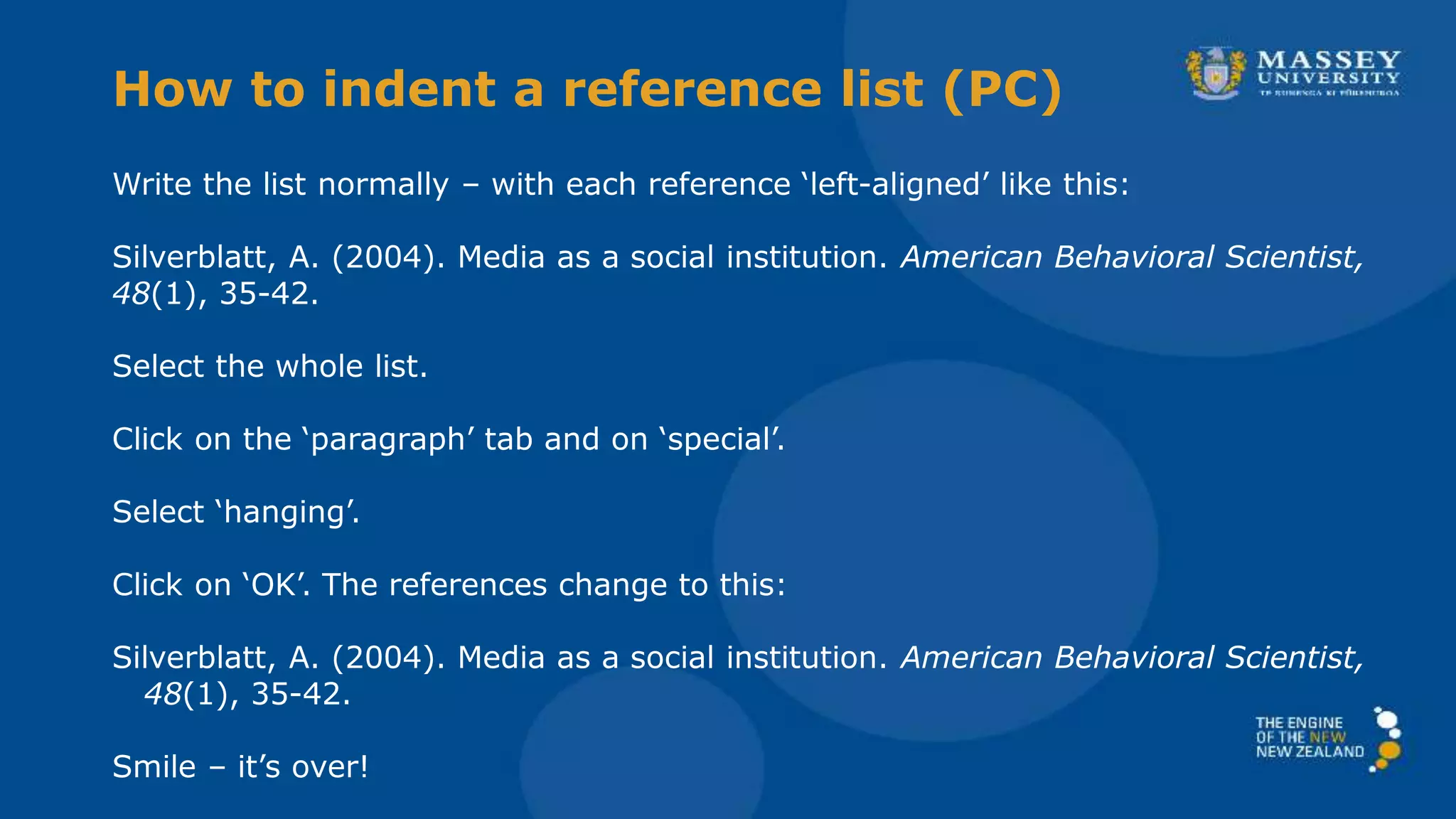 Write the list normally – with each reference ‘left-aligned’ like this:
Silverblatt, A. (2004). Media as a social institution. American Behavioral Scientist,
48(1), 35-42.
Select the whole list.
Click on the ‘paragraph’ tab and on ‘special’.
Select ‘hanging’.
Click on ‘OK’. The references change to this:
Silverblatt, A. (2004). Media as a social institution. American Behavioral Scientist,
48(1), 35-42.
Smile – it’s over!
How to indent a reference list (PC)
 