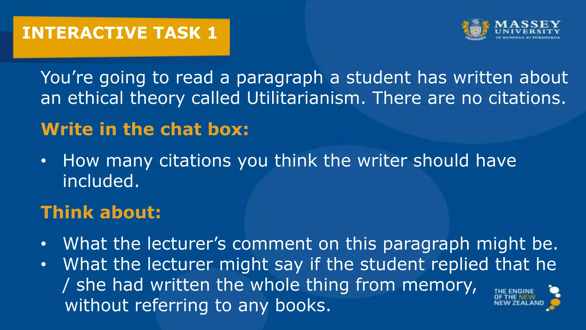 You’re going to read a paragraph a student has written about
an ethical theory called Utilitarianism. There are no citations.
Write in the chat box:
• How many citations you think the writer should have
included.
Think about:
• The lecturer’s reaction to this paragraph.
• What if the student wrote the whole thing from memory,
without referring to any books?
INTERACTIVE TASK 1
 