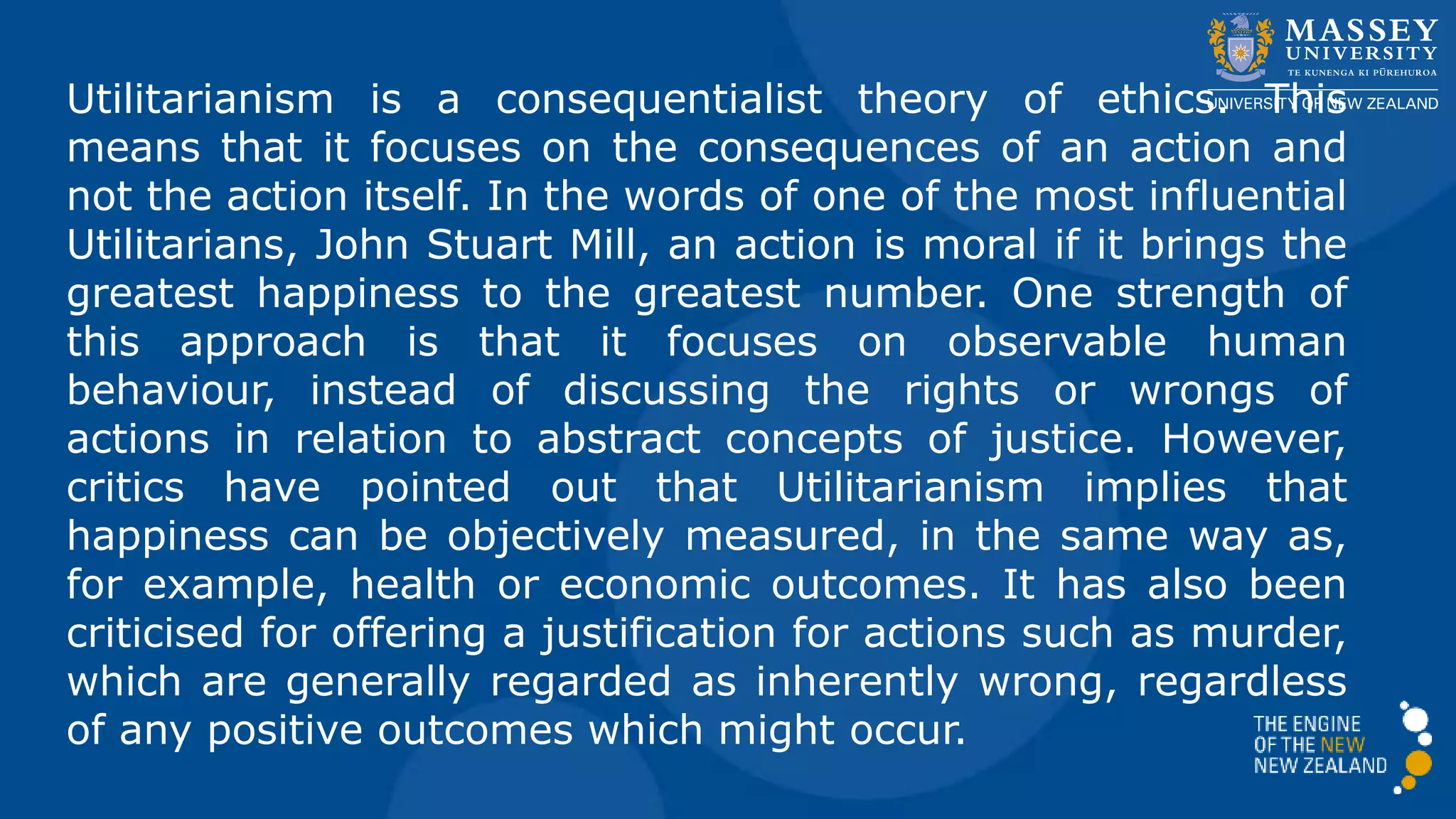 Utilitarianism is a consequentialist theory of ethics. This
means that it focuses on the consequences of an action and
not the action itself. In the words of one of the most influential
Utilitarians, John Stuart Mill, an action is moral if it brings the
greatest happiness to the greatest number. One strength of
this approach is that it focuses on observable human
behaviour, instead of discussing the rights or wrongs of
actions in relation to abstract concepts of justice. However,
critics have pointed out that Utilitarianism implies that
happiness can be objectively measured, in the same way as,
for example, health or economic outcomes. It has also been
criticised for offering a justification for actions such as murder,
which are generally regarded as inherently wrong, regardless
of any positive outcomes which might occur.
 