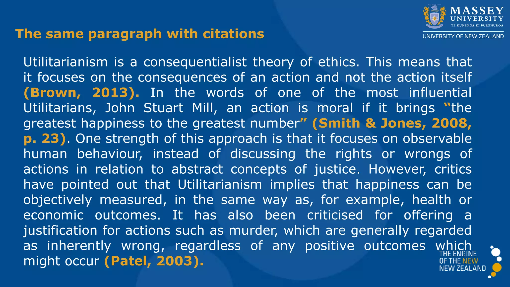 Utilitarianism is a consequentialist theory of ethics. This means that
it focuses on the consequences of an action and not the action itself
(Brown, 2013). In the words of one of the most influential
Utilitarians, John Stuart Mill, an action is moral if it brings “the
greatest happiness to the greatest number” (Smith & Jones, 2008,
p. 23). One strength of this approach is that it focuses on observable
human behaviour, instead of discussing the rights or wrongs of
actions in relation to abstract concepts of justice. However, critics
have pointed out that Utilitarianism implies that happiness can be
objectively measured, in the same way as, for example, health or
economic outcomes. It has also been criticised for offering a
justification for actions such as murder, which are generally regarded
as inherently wrong, regardless of any positive outcomes which
might occur (Patel, 2003).
The same paragraph with citations
 