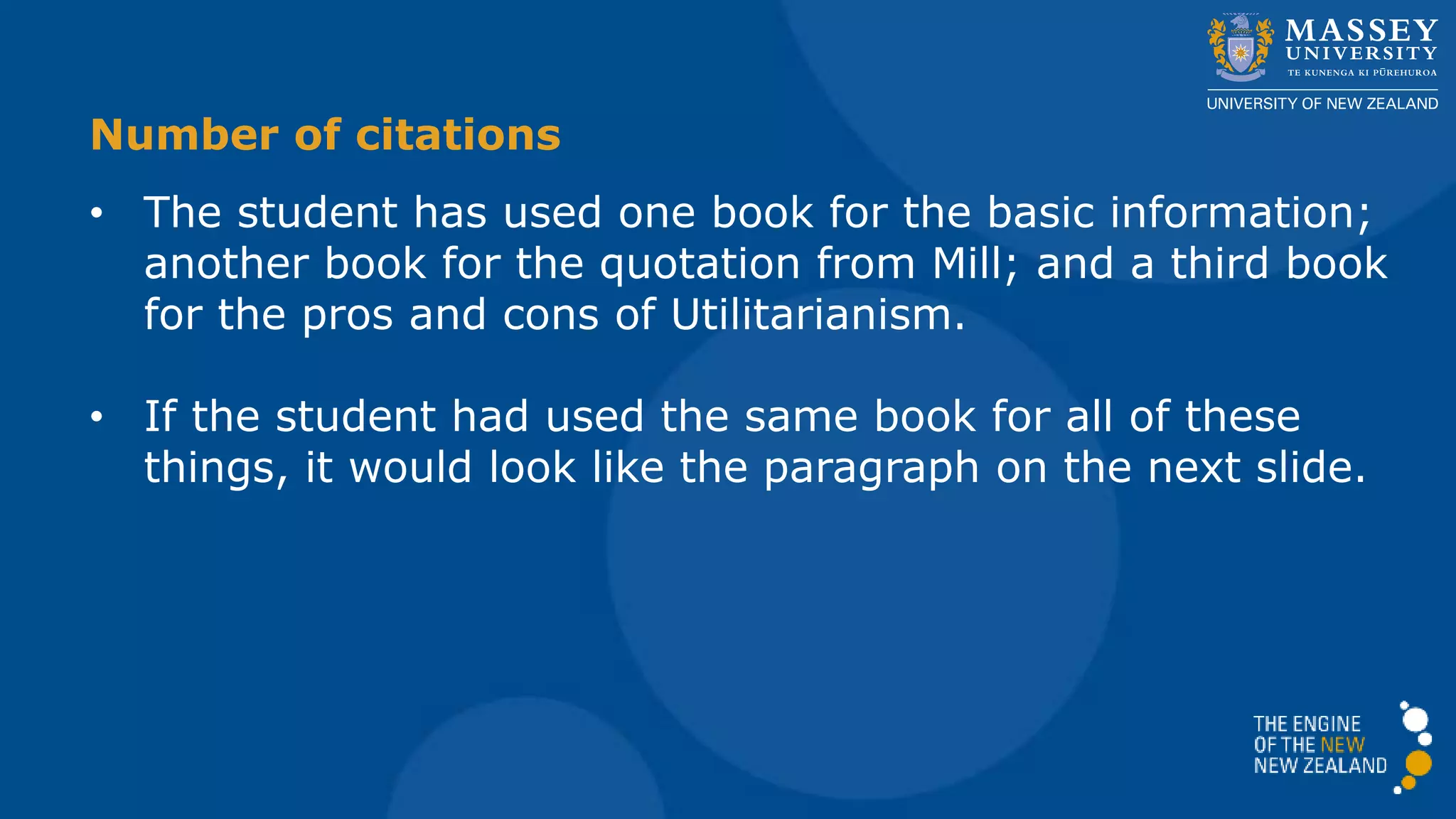 Number of citations
• The student has used one book for the basic information;
another book for the quotation from Mill; and a third book
for the pros and cons of Utilitarianism.
• If the student had used the same book for all of these
things, it would look like the paragraph on the next slide.
 
