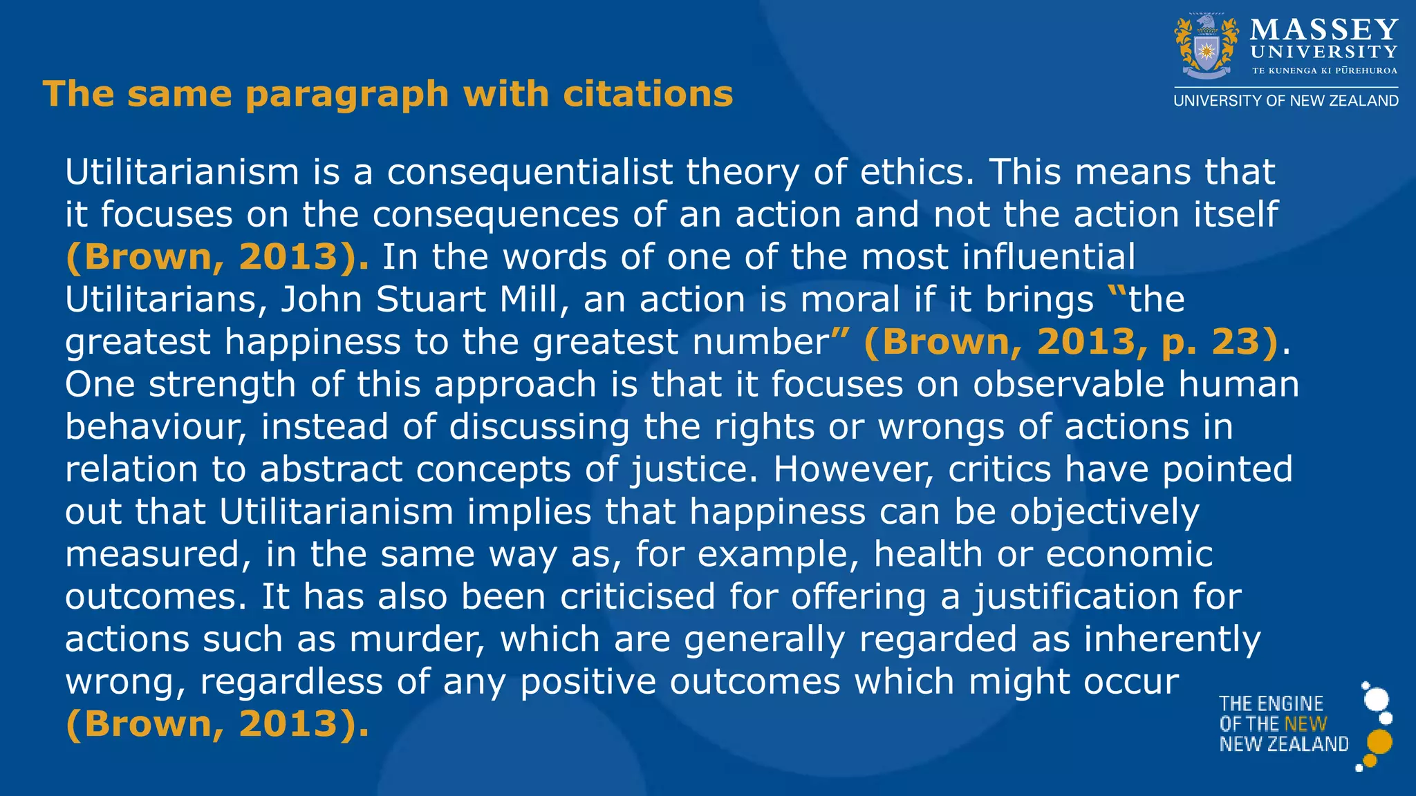 Utilitarianism is a consequentialist theory of ethics. This means that
it focuses on the consequences of an action and not the action itself
(Brown, 2013). In the words of one of the most influential
Utilitarians, John Stuart Mill, an action is moral if it brings “the
greatest happiness to the greatest number” (Brown, 2013, p. 23).
One strength of this approach is that it focuses on observable human
behaviour, instead of discussing the rights or wrongs of actions in
relation to abstract concepts of justice. However, critics have pointed
out that Utilitarianism implies that happiness can be objectively
measured, in the same way as, for example, health or economic
outcomes. It has also been criticised for offering a justification for
actions such as murder, which are generally regarded as inherently
wrong, regardless of any positive outcomes which might occur
(Brown, 2013).
The same paragraph with citations
 