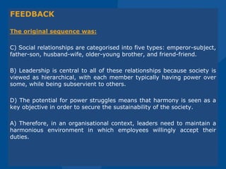 FEEDBACK
The original sequence was:
C) Social relationships are categorised into five types: emperor-subject,
father-son, husband-wife, older-young brother, and friend-friend.
B) Leadership is central to all of these relationships because society is
viewed as hierarchical, with each member typically having power over
some, while being subservient to others.
D) The potential for power struggles means that harmony is seen as a
key objective in order to secure the sustainability of the society.
A) Therefore, in an organisational context, leaders need to maintain a
harmonious environment in which employees willingly accept their
duties.
 