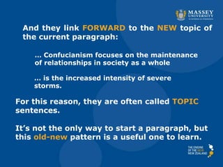 And they link FORWARD to the NEW topic of
the current paragraph:
… Confucianism focuses on the maintenance
of relationships in society as a whole
… is the increased intensity of severe
storms.
For this reason, they are often called TOPIC
sentences.
It’s not the only way to start a paragraph, but
this old-new pattern is a useful one to learn.
 