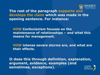 The rest of the paragraph supports and
develops the claim which was made in the
opening sentence. For instance:
HOW Confucianism focuses on the
maintenance of relationships – and what this
means for management.
HOW intense severe storms are, and what are
their effects.
It does this through definition, explanation,
argument, evidence, examples (and
sometimes, exceptions).
 