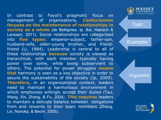 In contrast to Fayol’s pragmatic focus on
management of organisations, Confucianism
focuses on the maintenance of relationships in
society as a whole (de Bettignies, Ip, Bai, Habisch &
Lenssen, 2011). Social relationships are categorised
into five types: emperor-subject, father-son,
husband-wife, older-young brother, and friend-
friend (Li, 1984). Leadership is central to all of
these relationships because society is viewed as
hierarchical, with each member typically having
power over some, while being subservient to
others. The potential for power struggles means
that harmony is seen as a key objective in order to
secure the sustainability of the society (Ip, 2009).
Therefore, in an organisational context, leaders
need to maintain a harmonious environment in
which employees willingly accept their duties (Tsui,
Wang, Xin, Zhang, & Fu, 2004) .This requires leaders
to maintain a delicate balance between obligations
from and rewards to their team members (Zhang,
Lin, Nonoka, & Beom, 2005).
Topic
Examples
Argument
 