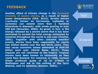FEEDBACK
Another effect of climate change is the increased
intensity of severe storms, as a result of higher
ocean temperatures (EPA, 2016). Severe storms
(variously known as hurricanes, typhoons or
cyclones) can extend more than a hundred
kilometres in diameter, with winds gusting to over
200 kph (Snowdon, 2006). So great, in fact, is the
energy released by a severe storm that it has been
estimated to exceed the total energy consumed by
mankind throughout the world in one year (Fowles,
2001). Together with other extreme weather
events, storms have been responsible for nearly
two million deaths over the last thirty years. They
also cause economic losses estimated at $US150
billion each year (World Bank, 2013). These
impacts are not restricted to the tropics. Tropical
storms have been known to reintensify as they
reach New Zealand. For instance, in 1968, Cyclone
Gisele produced gusts of up to 270kph in
Wellington and led to the sinking of the ferry
Wahine, with 51 fatalities (Sinclair, 2002).
Topic
Example
Evidence
 