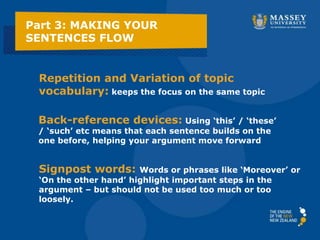 Part 3: MAKING YOUR
SENTENCES FLOW
Repetition and Variation of topic
vocabulary: keeps the focus on the same topic
Back-reference devices: Using ‘this’ / ‘these’
/ ‘such’ etc means that each sentence builds on the
one before, helping your argument move forward
Signpost words: Words or phrases like ‘Moreover’ or
‘On the other hand’ highlight important steps in the
argument – but should not be used too much or too
loosely.
 