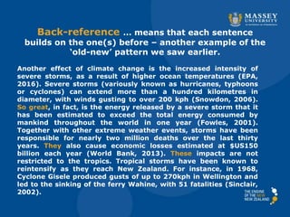 Back-reference … means that each sentence
builds on the one(s) before – another example of the
‘old-new’ pattern we saw earlier.
Another effect of climate change is the increased intensity of
severe storms, as a result of higher ocean temperatures (EPA,
2016). Severe storms (variously known as hurricanes, typhoons
or cyclones) can extend more than a hundred kilometres in
diameter, with winds gusting to over 200 kph (Snowdon, 2006).
So great, in fact, is the energy released by a severe storm that it
has been estimated to exceed the total energy consumed by
mankind throughout the world in one year (Fowles, 2001).
Together with other extreme weather events, storms have been
responsible for nearly two million deaths over the last thirty
years. They also cause economic losses estimated at $US150
billion each year (World Bank, 2013). These impacts are not
restricted to the tropics. Tropical storms have been known to
reintensify as they reach New Zealand. For instance, in 1968,
Cyclone Gisele produced gusts of up to 270kph in Wellington and
led to the sinking of the ferry Wahine, with 51 fatalities (Sinclair,
2002).
 
