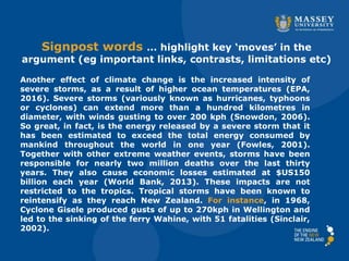 Signpost words … highlight key ‘moves’ in the
argument (eg important links, contrasts, limitations etc)
Another effect of climate change is the increased intensity of
severe storms, as a result of higher ocean temperatures (EPA,
2016). Severe storms (variously known as hurricanes, typhoons
or cyclones) can extend more than a hundred kilometres in
diameter, with winds gusting to over 200 kph (Snowdon, 2006).
So great, in fact, is the energy released by a severe storm that it
has been estimated to exceed the total energy consumed by
mankind throughout the world in one year (Fowles, 2001).
Together with other extreme weather events, storms have been
responsible for nearly two million deaths over the last thirty
years. They also cause economic losses estimated at $US150
billion each year (World Bank, 2013). These impacts are not
restricted to the tropics. Tropical storms have been known to
reintensify as they reach New Zealand. For instance, in 1968,
Cyclone Gisele produced gusts of up to 270kph in Wellington and
led to the sinking of the ferry Wahine, with 51 fatalities (Sinclair,
2002).
 