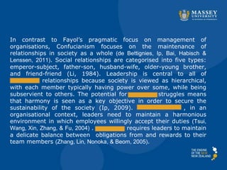 In contrast to Fayol’s pragmatic focus on management of
organisations, Confucianism focuses on the maintenance of
relationships in society as a whole (de Bettignies, Ip, Bai, Habisch &
Lenssen, 2011). Social relationships are categorised into five types:
emperor-subject, father-son, husband-wife, older-young brother,
and friend-friend (Li, 1984). Leadership is central to all of
________ relationships because society is viewed as hierarchical,
with each member typically having power over some, while being
subservient to others. The potential for _______ struggles means
that harmony is seen as a key objective in order to secure the
sustainability of the society (Ip, 2009). , in an
organisational context, leaders need to maintain a harmonious
environment in which employees willingly accept their duties (Tsui,
Wang, Xin, Zhang, & Fu, 2004) . _______ requires leaders to maintain
a delicate balance between obligations from and rewards to their
team members (Zhang, Lin, Nonoka, & Beom, 2005).
 
