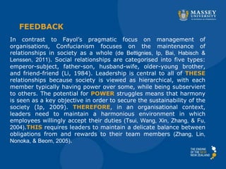 FEEDBACK
In contrast to Fayol’s pragmatic focus on management of
organisations, Confucianism focuses on the maintenance of
relationships in society as a whole (de Bettignies, Ip, Bai, Habisch &
Lenssen, 2011). Social relationships are categorised into five types:
emperor-subject, father-son, husband-wife, older-young brother,
and friend-friend (Li, 1984). Leadership is central to all of THESE
relationships because society is viewed as hierarchical, with each
member typically having power over some, while being subservient
to others. The potential for POWER struggles means that harmony
is seen as a key objective in order to secure the sustainability of the
society (Ip, 2009). THEREFORE, in an organisational context,
leaders need to maintain a harmonious environment in which
employees willingly accept their duties (Tsui, Wang, Xin, Zhang, & Fu,
2004).THIS requires leaders to maintain a delicate balance between
obligations from and rewards to their team members (Zhang, Lin,
Nonoka, & Beom, 2005).
 