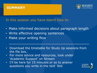 In this session you have learnt how to:
• Make informed decisions about paragraph length
• Write effective opening sentences
• Make your writing flow
_______________________________________
SUMMARY
• Download the timetable for Study Up sessions from
the file box.
• For more advice and resources, look under
‘Academic Support’ on Stream
• I’ll be here for 15 minutes or so to answer
questions you write in the text box
 
