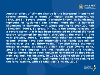 Another effect of climate change is the increased intensity of
severe storms, as a result of higher ocean temperatures
(EPA, 2016). Severe storms (variously known as hurricanes,
typhoons or cyclones) can extend more than a hundred
kilometres in diameter, with winds gusting to over 200 kph
(Snowdon, 2006). So great, in fact, is the energy released by
a severe storm that it has been estimated to exceed the total
energy consumed by mankind throughout the world in one
year (Fowles, 2001). Together with other extreme weather
events, storms have been responsible for nearly two million
deaths over the last thirty years. They also cause economic
losses estimated at $US150 billion each year (World Bank,
2013). These impacts are not restricted to the tropics.
Tropical storms have been known to reintensify as they reach
New Zealand. For instance, in 1968, Cyclone Gisele produced
gusts of up to 270kph in Wellington and led to the sinking of
the ferry Wahine, with 51 fatalities (Sinclair, 2002).
 