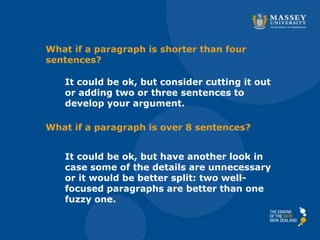 It could be ok, but consider cutting it out
or adding two or three sentences to
develop your argument.
It could be ok, but have another look in
case some of the details are unnecessary
or it would be better split: two well-
focused paragraphs are better than one
fuzzy one.
What if a paragraph is shorter than four
sentences?
What if a paragraph is over 8 sentences?
 
