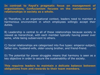 In contrast to Fayol’s pragmatic focus on management of
organisations, Confucianism focuses on the maintenance of
relationships in society as a whole.
A) Therefore, in an organisational context, leaders need to maintain a
harmonious environment in which employees willingly accept their
duties.
B) Leadership is central to all of these relationships because society is
viewed as hierarchical, with each member typically having power over
some, while being subservient to others.
C) Social relationships are categorised into five types: emperor-subject,
father-son, husband-wife, older-young brother, and friend-friend.
D) The potential for power struggles means that harmony is seen as a
key objective in order to secure the sustainability of the society.
This requires leaders to maintain a delicate balance between
obligations from and rewards to their team members.
 