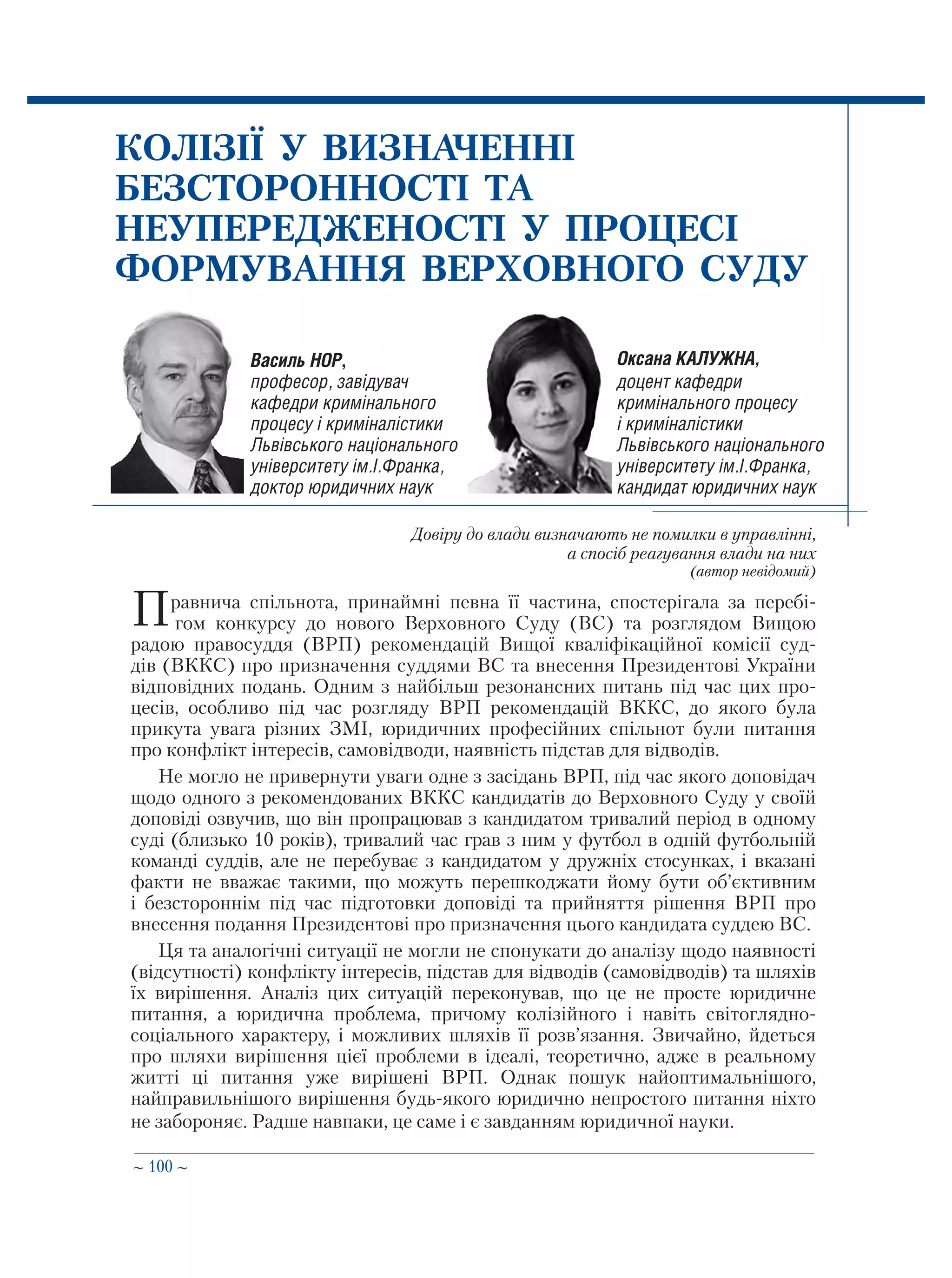 ∼ 100 ∼
Василь НОР,
професор, завідувач
кафедри кримінального
процесу і криміналістики
Львівського національного
університету ім.І.Франка,
доктор юридичних наук
КОЛІЗІЇ У ВИЗНАЧЕННІ
БЕЗСТОРОННОСТІ ТА
НЕУПЕРЕДЖЕНОСТІ У ПРОЦЕСІ
ФОРМУВАННЯ ВЕРХОВНОГО СУДУ
Довіру до влади визначають не помилки в управлінні,
а спосіб реагування влади на них
(автор невідомий)
Правнича спільнота, принаймні певна її частина, спостерігала за перебі-
 гом конкурсу до нового Верховного Суду (ВС) та розглядом Вищою
радою правосуддя (ВРП) рекомендацій Вищої кваліфікаційної комісії суд-
дів (ВККС) про призначення суддями ВС та внесення Президентові України
відповідних подань. Одним з найбільш резонансних питань під час цих про-
цесів, особливо під час розгляду ВРП рекомендацій ВККС, до якого була
прикута увага різних ЗМІ, юридичних професійних спільнот були питання
про конфлікт інтересів, самовідводи, наявність підстав для відводів.
Не могло не привернути уваги одне з засідань ВРП, під час якого доповідач
щодо одного з рекомендованих ВККС кандидатів до Верховного Суду у своїй
доповіді озвучив, що він пропрацював з кандидатом тривалий період в одному
суді (близько 10 років), тривалий час грав з ним у футбол в одній футбольній
команді суддів, але не перебуває з кандидатом у дружніх стосунках, і вказані
факти не вважає такими, що можуть перешкоджати йому бути об’єктивним
і безстороннім під час підготовки доповіді та прийняття рішення ВРП про
внесення подання Президентові про призначення цього кандидата суддею ВС.
Ця та аналогічні ситуації не могли не спонукати до аналізу щодо наявності
(відсутності) конфлікту інтересів, підстав для відводів (самовідводів) та шляхів
їх вирішення. Аналіз цих ситуацій переконував, що це не просте юридичне
питання, а юридична проблема, причому колізійного і навіть світоглядно-
соціального характеру, і можливих шляхів її розв’язання. Звичайно, йдеться
про шляхи вирішення цієї проблеми в ідеалі, теоретично, адже в реальному
житті ці питання уже вирішені ВРП. Однак пошук найоптимальнішого,
найправильнішого вирішення будь-якого юридично непростого питання ніхто
не забороняє. Радше навпаки, це саме і є завданням юридичної науки.
Оксана КАЛУЖНА,
доцент кафедри
кримінального процесу
і криміналістики
Львівського національного
університету ім.І.Франка,
кандидат юридичних наук
 