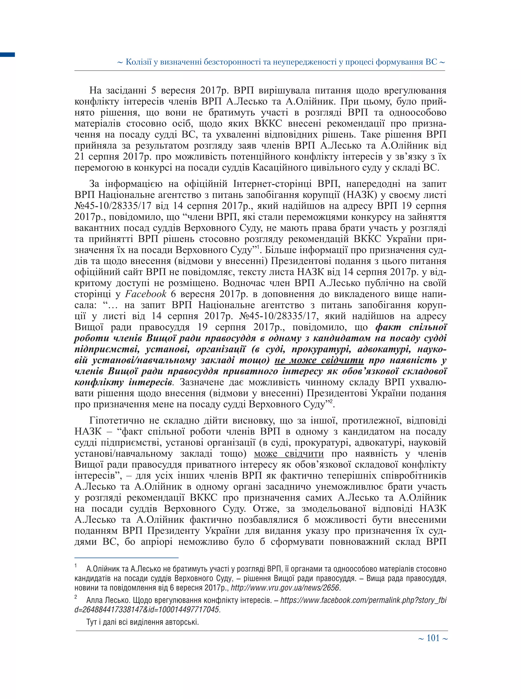 ∼ 101 ∼
На засіданні 5 вересня 2017р. ВРП вирішувала питання щодо врегулювання
конфлікту інтересів членів ВРП А.Лесько та А.Олійник. При цьому, було прий-
нято рішення, що вони не братимуть участі в розгляді ВРП та одноособово
матеріалів стосовно осіб, щодо яких ВККС внесені рекомендації про призна-
чення на посаду судді ВС, та ухваленні відповідних рішень. Таке рішення ВРП
прийняла за результатом розгляду заяв членів ВРП А.Лесько та А.Олійник від
21 серпня 2017р. про можливість потенційного конфлікту інтересів у зв’язку з їх
перемогою в конкурсі на посади суддів Касаційного цивільного суду у складі ВС.
За інформацією на офіційній Інтернет-сторінці ВРП, напередодні на запит
ВРП Національне агентство з питань запобігання корупції (НАЗК) у своєму листі
№45-10/28335/17 від 14 серпня 2017р., який надійшов на адресу ВРП 19 серпня
2017р., повідомило, що “члени ВРП, які стали переможцями конкурсу на зайняття
вакантних посад суддів Верховного Суду, не мають права брати участь у розгляді
та прийнятті ВРП рішень стосовно розгляду рекомендацій ВККС України при-
значення їх на посади Верховного Суду”1
. Більше інформації про призначення суд-
дів та щодо внесення (відмови у внесенні) Президентові подання з цього питання
офіційний сайт ВРП не повідомляє, тексту листа НАЗК від 14 серпня 2017р. у від-
критому доступі не розміщено. Водночас член ВРП А.Лесько публічно на своїй
сторінці у Facebook 6 вересня 2017р. в доповнення до викладеного вище напи-
сала: “… на запит ВРП Національне агентство з питань запобігання коруп-
ції у листі від 14 серпня 2017р. №45-10/28335/17, який надійшов на адресу
Вищої ради правосуддя 19 серпня 2017р., повідомило, що факт спільної
роботи членів Вищої ради правосуддя в одному з кандидатом на посаду судді
підприємстві, установі, організації (в суді, прокуратурі, адвокатурі, науко-
вій установі/навчальному закладі тощо) не може свідчити про наявність у
членів Вищої ради правосуддя приватного інтересу як обов’язкової складової
конфлікту інтересів. Зазначене дає можливість чинному складу ВРП ухвалю-
вати рішення щодо внесення (відмови у внесенні) Президентові України подання
про призначення мене на посаду судді Верховного Суду”2
.
Гіпотетично не складно дійти висновку, що за іншої, протилежної, відповіді
НАЗК – “факт спільної роботи членів ВРП в одному з кандидатом на посаду
судді підприємстві, установі організації (в суді, прокуратурі, адвокатурі, науковій
установі/навчальному закладі тощо) може свідчити про наявність у членів
Вищої ради правосуддя приватного інтересу як обов’язкової складової конфлікту
інтересів”, – для усіх інших членів ВРП як фактично теперішніх співробітників
А.Лесько та А.Олійник в одному органі засадничо унеможливлює брати участь
у розгляді рекомендації ВККС про призначення самих А.Лесько та А.Олійник
на посади суддів Верховного Суду. Отже, за змодельованої відповіді НАЗК
А.Лесько та А.Олійник фактично позбавлялися б можливості бути внесеними
поданням ВРП Президенту України для видання указу про призначення їх суд-
дями ВС, бо апріорі неможливо було б сформувати повноважний склад ВРП
1
	 А.Олійник та А.Лесько не братимуть участі у розгляді ВРП, її органами та одноособово матеріалів стосовно
кандидатів на посади суддів Верховного Суду, – рішення Вищої ради правосуддя. – Вища рада правосуддя,
новини та повідомлення від 6 вересня 2017р., http://www.vru.gov.ua/news/2656.
2
	 Алла Лесько. Щодо врегулювання конфлікту інтересів. – https://www.facebook.com/permalink.php?story_fbi
d=264884417338147id=100014497717045.
Тут і далі всі виділення авторські.
∼ Колізії у визначенні безсторонності та неупередженості у процесі формування ВС ∼
 