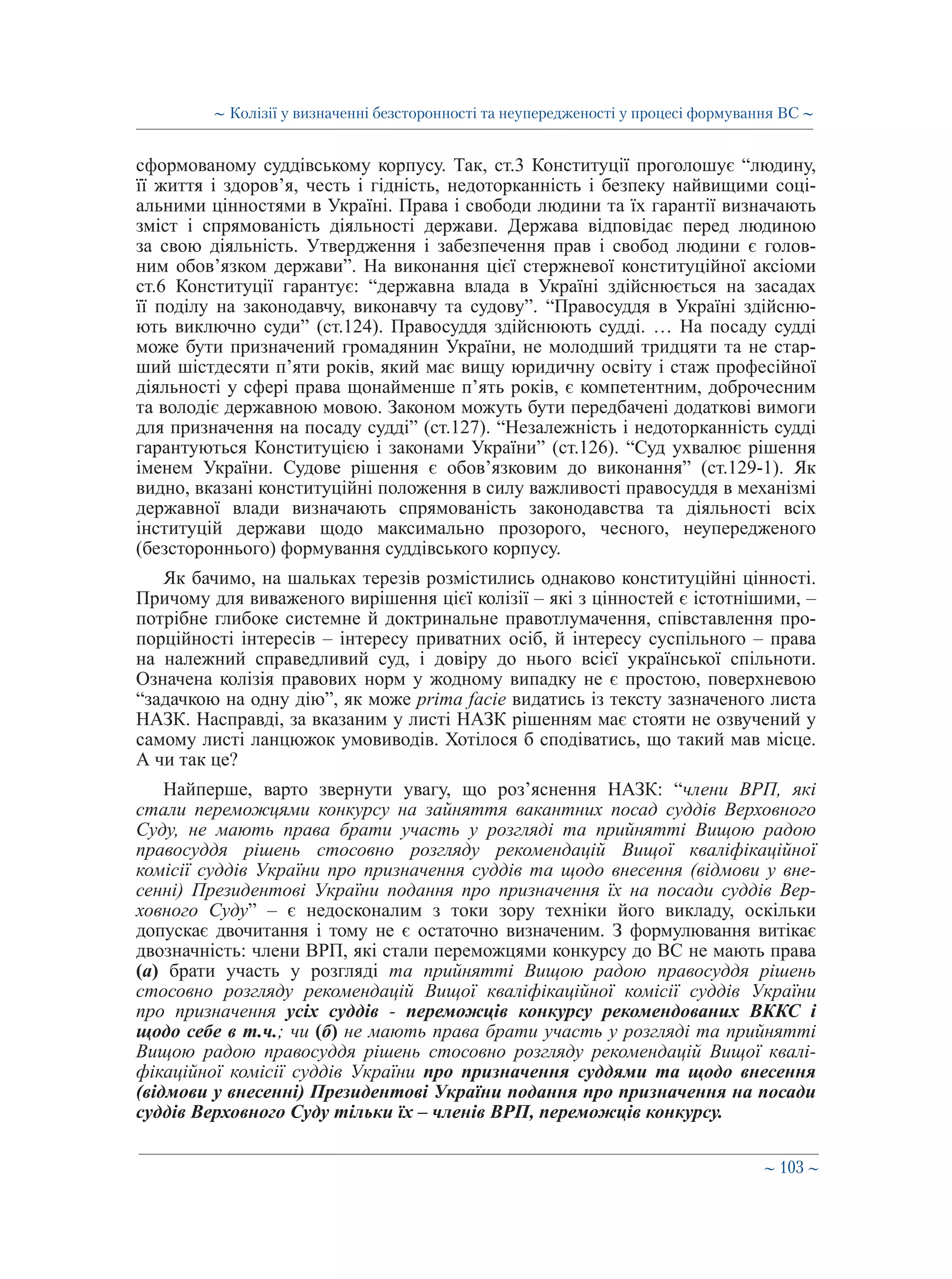 ∼ 103 ∼
сформованому суддівському корпусу. Так, ст.3 Конституції проголошує “людину,
її життя і здоров’я, честь і гідність, недоторканність і безпеку найвищими соці-
альними цінностями в Україні. Права і свободи людини та їх гарантії визначають
зміст і спрямованість діяльності держави. Держава відповідає перед людиною
за свою діяльність. Утвердження і забезпечення прав і свобод людини є голов-
ним обов’язком держави”. На виконання цієї стержневої конституційної аксіоми
ст.6 Конституції гарантує: “державна влада в Україні здійснюється на засадах
її поділу на законодавчу, виконавчу та судову”. “Правосуддя в Україні здійсню-
ють виключно суди” (ст.124). Правосуддя здійснюють судді. … На посаду судді
може бути призначений громадянин України, не молодший тридцяти та не стар-
ший шістдесяти п’яти років, який має вищу юридичну освіту і стаж професійної
діяльності у сфері права щонайменше п’ять років, є компетентним, доброчесним
та володіє державною мовою. Законом можуть бути передбачені додаткові вимоги
для призначення на посаду судді” (ст.127). “Незалежність і недоторканність судді
гарантуються Конституцією і законами України” (ст.126). “Суд ухвалює рішення
іменем України. Судове рішення є обов’язковим до виконання” (ст.129-1). Як
видно, вказані конституційні положення в силу важливості правосуддя в механізмі
державної влади визначають спрямованість законодавства та діяльності всіх
інституцій держави щодо максимально прозорого, чесного, неупередженого
(безстороннього) формування суддівського корпусу.
Як бачимо, на шальках терезів розмістились однаково конституційні цінності.
Причому для виваженого вирішення цієї колізії – які з цінностей є істотнішими, –
потрібне глибоке системне й доктринальне правотлумачення, співставлення про-
порційності інтересів – інтересу приватних осіб, й інтересу суспільного – права
на належний справедливий суд, і довіру до нього всієї української спільноти.
Означена колізія правових норм у жодному випадку не є простою, поверхневою
“задачкою на одну дію”, як може prima facie видатись із тексту зазначеного листа
НАЗК. Насправді, за вказаним у листі НАЗК рішенням має стояти не озвучений у
самому листі ланцюжок умовиводів. Хотілося б сподіватись, що такий мав місце.
А чи так це?
Найперше, варто звернути увагу, що роз’яснення НАЗК: “члени ВРП, які
стали переможцями конкурсу на зайняття вакантних посад суддів Верховного
Суду, не мають права брати участь у розгляді та прийнятті Вищою радою
правосуддя рішень стосовно розгляду рекомендацій Вищої кваліфікаційної
комісії суддів України про призначення суддів та щодо внесення (відмови у вне-
сенні) Президентові України подання про призначення їх на посади суддів Вер-
ховного Суду” – є недосконалим з токи зору техніки його викладу, оскільки
допускає двочитання і тому не є остаточно визначеним. З формулювання витікає
двозначність: члени ВРП, які стали переможцями конкурсу до ВС не мають права
(а) брати участь у розгляді та прийнятті Вищою радою правосуддя рішень
стосовно розгляду рекомендацій Вищої кваліфікаційної комісії суддів України
про призначення усіх суддів - переможців конкурсу рекомендованих ВККС і
щодо себе в т.ч.; чи (б) не мають права брати участь у розгляді та прийнятті
Вищою радою правосуддя рішень стосовно розгляду рекомендацій Вищої квалі-
фікаційної комісії суддів України про призначення суддями та щодо внесення
(відмови у внесенні) Президентові України подання про призначення на посади
суддів Верховного Суду тільки їх – членів ВРП, переможців конкурсу.
∼ Колізії у визначенні безсторонності та неупередженості у процесі формування ВС ∼
 