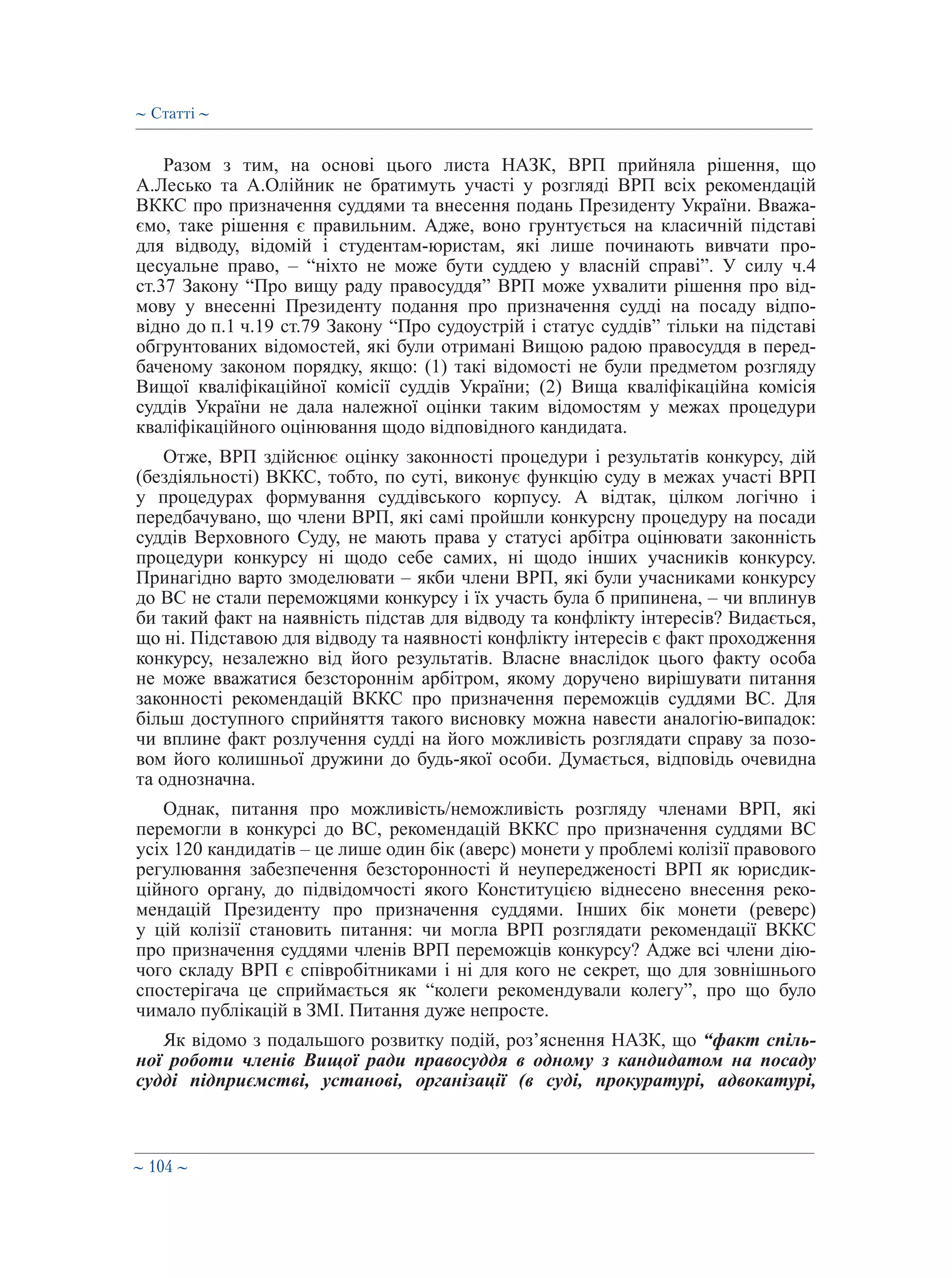 ∼ 104 ∼
Разом з тим, на основі цього листа НАЗК, ВРП прийняла рішення, що
А.Лесько та А.Олійник не братимуть участі у розгляді ВРП всіх рекомендацій
ВККС про призначення суддями та внесення подань Президенту України. Вважа-
ємо, таке рішення є правильним. Адже, воно грунтується на класичній підставі
для відводу, відомій і студентам-юристам, які лише починають вивчати про-
цесуальне право, – “ніхто не може бути суддею у власній справі”. У силу ч.4
ст.37 Закону “Про вищу раду правосуддя” ВРП може ухвалити рішення про від-
мову у внесенні Президенту подання про призначення судді на посаду відпо-
відно до п.1 ч.19 ст.79 Закону “Про судоустрій і статус суддів” тільки на підставі
обгрунтованих відомостей, які були отримані Вищою радою правосуддя в перед-
баченому законом порядку, якщо: (1) такі відомості не були предметом розгляду
Вищої кваліфікаційної комісії суддів України; (2) Вища кваліфікаційна комісія
суддів України не дала належної оцінки таким відомостям у межах процедури
кваліфікаційного оцінювання щодо відповідного кандидата.
Отже, ВРП здійснює оцінку законності процедури і результатів конкурсу, дій
(бездіяльності) ВККС, тобто, по суті, виконує функцію суду в межах участі ВРП
у процедурах формування суддівського корпусу. А відтак, цілком логічно і
передбачувано, що члени ВРП, які самі пройшли конкурсну процедуру на посади
суддів Верховного Суду, не мають права у статусі арбітра оцінювати законність
процедури конкурсу ні щодо себе самих, ні щодо інших учасників конкурсу.
Принагідно варто змоделювати – якби члени ВРП, які були учасниками конкурсу
до ВС не стали переможцями конкурсу і їх участь була б припинена, – чи вплинув
би такий факт на наявність підстав для відводу та конфлікту інтересів? Видається,
що ні. Підставою для відводу та наявності конфлікту інтересів є факт проходження
конкурсу, незалежно від його результатів. Власне внаслідок цього факту особа
не може вважатися безстороннім арбітром, якому доручено вирішувати питання
законності рекомендацій ВККС про призначення переможців суддями ВС. Для
більш доступного сприйняття такого висновку можна навести аналогію-випадок:
чи вплине факт розлучення судді на його можливість розглядати справу за позо-
вом його колишньої дружини до будь-якої особи. Думається, відповідь очевидна
та однозначна.
Однак, питання про можливість/неможливість розгляду членами ВРП, які
перемогли в конкурсі до ВС, рекомендацій ВККС про призначення суддями ВС
усіх 120 кандидатів – це лише один бік (аверс) монети у проблемі колізії правового
регулювання забезпечення безсторонності й неупередженості ВРП як юрисдик-
ційного органу, до підвідомчості якого Конституцією віднесено внесення реко-
мендацій Президенту про призначення суддями. Інших бік монети (реверс)
у цій колізії становить питання: чи могла ВРП розглядати рекомендації ВККС
про призначення суддями членів ВРП переможців конкурсу? Адже всі члени дію-
чого складу ВРП є співробітниками і ні для кого не секрет, що для зовнішнього
спостерігача це сприймається як “колеги рекомендували колегу”, про що було
чимало публікацій в ЗМІ. Питання дуже непросте.
Як відомо з подальшого розвитку подій, роз’яснення НАЗК, що “факт спіль-
ної роботи членів Вищої ради правосуддя в одному з кандидатом на посаду
судді підприємстві, установі, організації (в суді, прокуратурі, адвокатурі,
∼ Статті ∼
 