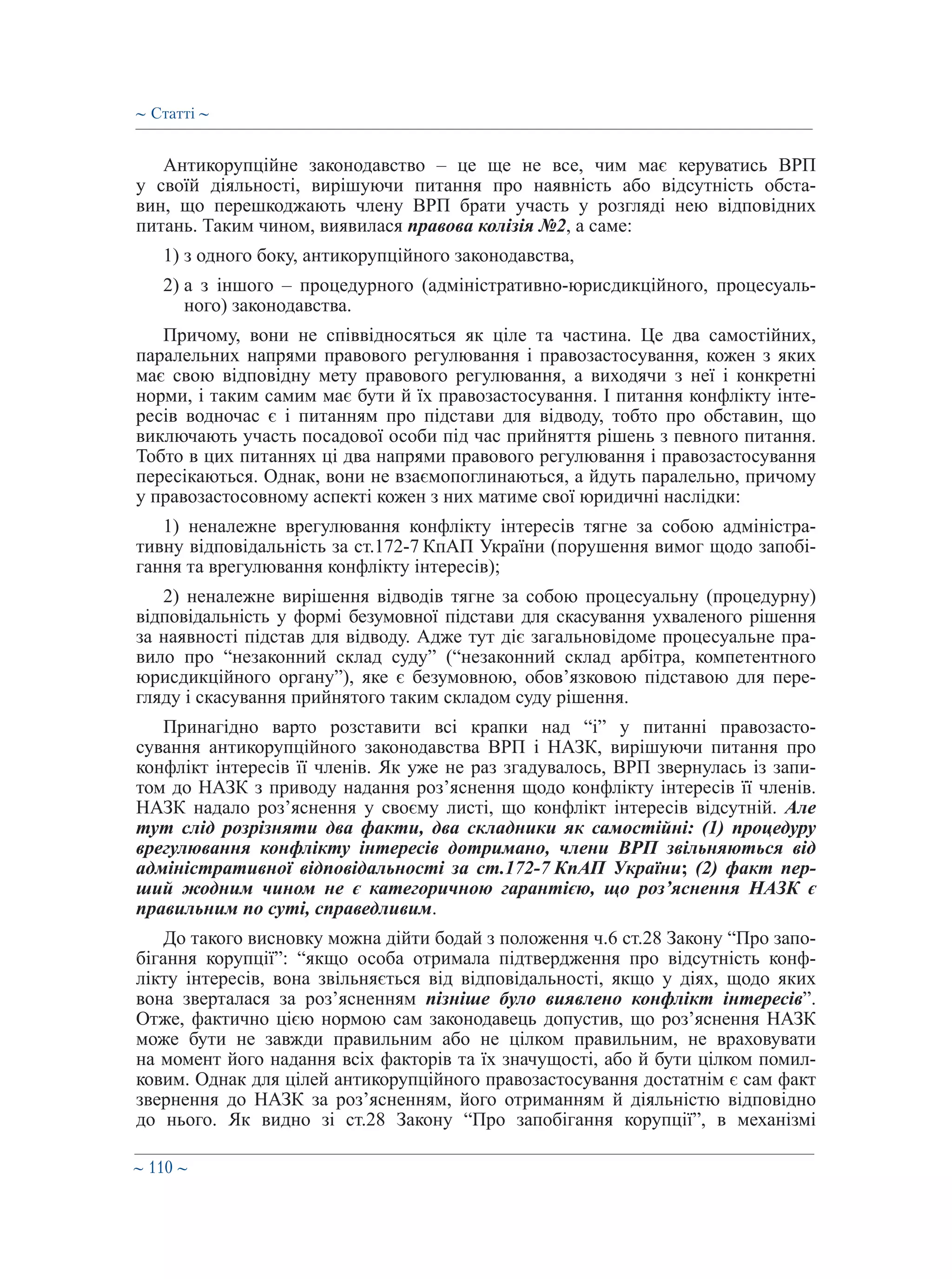 ∼ 110 ∼
Антикорупційне законодавство – це ще не все, чим має керуватись ВРП
у своїй діяльності, вирішуючи питання про наявність або відсутність обста-
вин, що перешкоджають члену ВРП брати участь у розгляді нею відповідних
питань. Таким чином, виявилася правова колізія №2, а саме:
1) з одного боку, антикорупційного законодавства,
2) а з іншого – процедурного (адміністративно-юрисдикційного, процесуаль-
ного) законодавства.
Причому, вони не співвідносяться як ціле та частина. Це два самостійних,
паралельних напрями правового регулювання і правозастосування, кожен з яких
має свою відповідну мету правового регулювання, а виходячи з неї і конкретні
норми, і таким самим має бути й їх правозастосування. І питання конфлікту інте-
ресів водночас є і питанням про підстави для відводу, тобто про обставин, що
виключають участь посадової особи під час прийняття рішень з певного питання.
Тобто в цих питаннях ці два напрями правового регулювання і правозастосування
пересікаються. Однак, вони не взаємопоглинаються, а йдуть паралельно, причому
у правозастосовному аспекті кожен з них матиме свої юридичні наслідки:
1) неналежне врегулювання конфлікту інтересів тягне за собою адміністра-
тивну відповідальність за ст.172-7 КпАП України (порушення вимог щодо запобі-
гання та врегулювання конфлікту інтересів);
2) неналежне вирішення відводів тягне за собою процесуальну (процедурну)
відповідальність у формі безумовної підстави для скасування ухваленого рішення
за наявності підстав для відводу. Адже тут діє загальновідоме процесуальне пра-
вило про “незаконний склад суду” (“незаконний склад арбітра, компетентного
юрисдикційного органу”), яке є безумовною, обов’язковою підставою для пере-
гляду і скасування прийнятого таким складом суду рішення.
Принагідно варто розставити всі крапки над “і” у питанні правозасто-
сування антикорупційного законодавства ВРП і НАЗК, вирішуючи питання про
конфлікт інтересів її членів. Як уже не раз згадувалось, ВРП звернулась із запи-
том до НАЗК з приводу надання роз’яснення щодо конфлікту інтересів її членів.
НАЗК надало роз’яснення у своєму листі, що конфлікт інтересів відсутній. Але
тут слід розрізняти два факти, два складники як самостійні: (1) процедуру
врегулювання конфлікту інтересів дотримано, члени ВРП звільняються від
адміністративної відповідальності за ст.172-7 КпАП України; (2) факт пер-
ший жодним чином не є категоричною гарантією, що роз’яснення НАЗК є
правильним по суті, справедливим.
До такого висновку можна дійти бодай з положення ч.6 ст.28 Закону “Про запо-
бігання корупції”: “якщо особа отримала підтвердження про відсутність конф-
лікту інтересів, вона звільняється від відповідальності, якщо у діях, щодо яких
вона зверталася за роз’ясненням пізніше було виявлено конфлікт інтересів”.
Отже, фактично цією нормою сам законодавець допустив, що роз’яснення НАЗК
може бути не завжди правильним або не цілком правильним, не враховувати
на момент його надання всіх факторів та їх значущості, або й бути цілком помил-
ковим. Однак для цілей антикорупційного правозастосування достатнім є сам факт
звернення до НАЗК за роз’ясненням, його отриманням й діяльністю відповідно
до нього. Як видно зі ст.28 Закону “Про запобігання корупції”, в механізмі
∼ Статті ∼
 