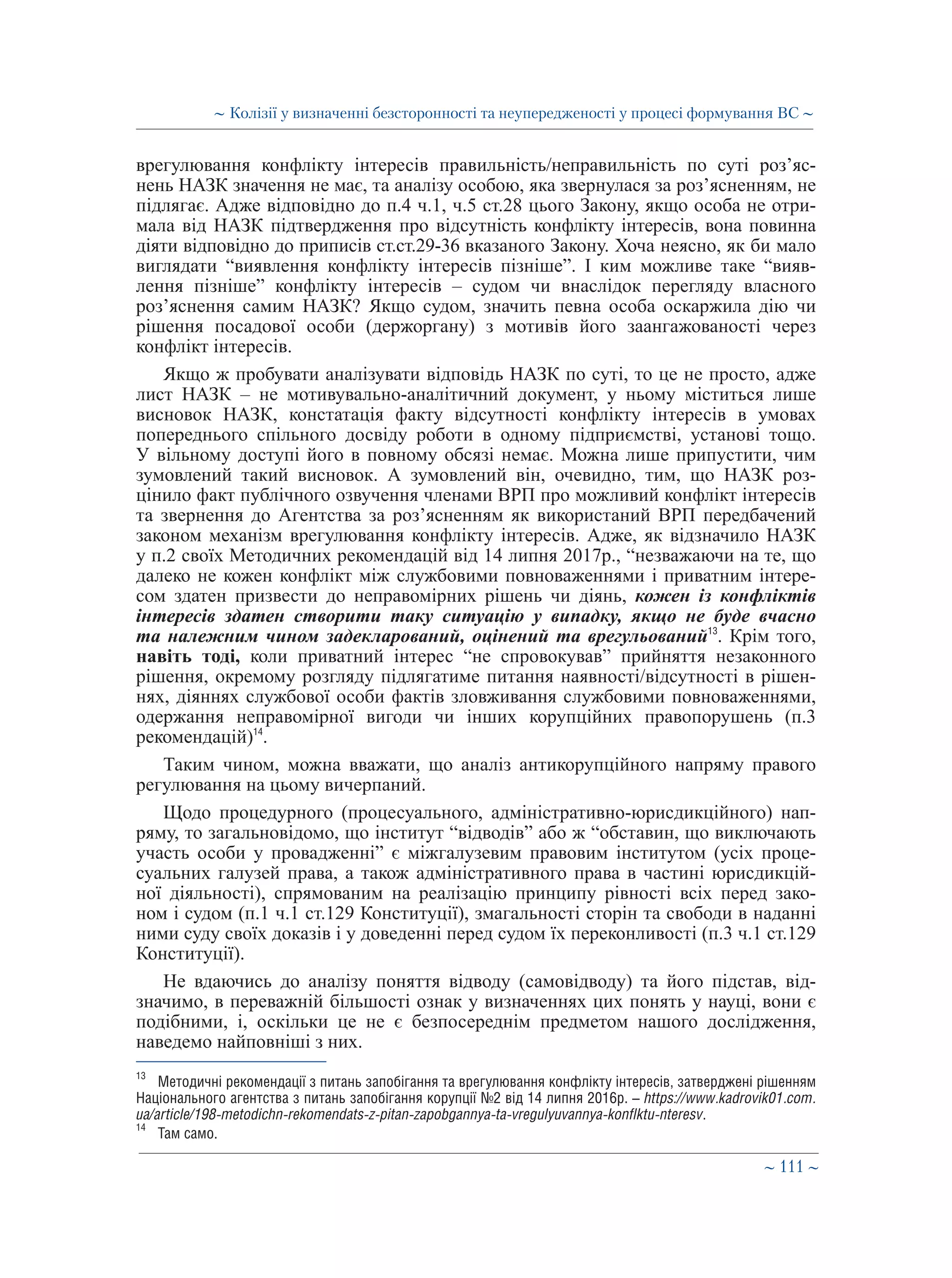 ∼ 111 ∼
врегулювання конфлікту інтересів правильність/неправильність по суті роз’яс-
нень НАЗК значення не має, та аналізу особою, яка звернулася за роз’ясненням, не
підлягає. Адже відповідно до п.4 ч.1, ч.5 ст.28 цього Закону, якщо особа не отри-
мала від НАЗК підтвердження про відсутність конфлікту інтересів, вона повинна
діяти відповідно до приписів ст.ст.29-36 вказаного Закону. Хоча неясно, як би мало
виглядати “виявлення конфлікту інтересів пізніше”. І ким можливе таке “вияв-
лення пізніше” конфлікту інтересів – судом чи внаслідок перегляду власного
роз’яснення самим НАЗК? Якщо судом, значить певна особа оскаржила дію чи
рішення посадової особи (держоргану) з мотивів його заангажованості через
конфлікт інтересів.
Якщо ж пробувати аналізувати відповідь НАЗК по суті, то це не просто, адже
лист НАЗК – не мотивувально-аналітичний документ, у ньому міститься лише
висновок НАЗК, констатація факту відсутності конфлікту інтересів в умовах
попереднього спільного досвіду роботи в одному підприємстві, установі тощо.
У вільному доступі його в повному обсязі немає. Можна лише припустити, чим
зумовлений такий висновок. А зумовлений він, очевидно, тим, що НАЗК роз-
цінило факт публічного озвучення членами ВРП про можливий конфлікт інтересів
та звернення до Агентства за роз’ясненням як використаний ВРП передбачений
законом механізм врегулювання конфлікту інтересів. Адже, як відзначило НАЗК
у п.2 своїх Методичних рекомендацій від 14 липня 2017р., “незважаючи на те, що
далеко не кожен конфлікт між службовими повноваженнями і приватним інтере-
сом здатен призвести до неправомірних рішень чи діянь, кожен із конфліктів
інтересів здатен створити таку ситуацію у випадку, якщо не буде вчасно
та належним чином задекларований, оцінений та врегульований13
. Крім того,
навіть тоді, коли приватний інтерес “не спровокував” прийняття незаконного
рішення, окремому розгляду підлягатиме питання наявності/відсутності в рішен-
нях, діяннях службової особи фактів зловживання службовими повноваженнями,
одержання неправомірної вигоди чи інших корупційних правопорушень (п.3
рекомендацій)14
.
Таким чином, можна вважати, що аналіз антикорупційного напряму правого
регулювання на цьому вичерпаний.
Щодо процедурного (процесуального, адміністративно-юрисдикційного) нап-
ряму, то загальновідомо, що інститут “відводів” або ж “обставин, що виключають
участь особи у провадженні” є міжгалузевим правовим інститутом (усіх проце-
суальних галузей права, а також адміністративного права в частині юрисдикцій-
ної діяльності), спрямованим на реалізацію принципу рівності всіх перед зако-
ном і судом (п.1 ч.1 ст.129 Конституції), змагальності сторін та свободи в наданні
ними суду своїх доказів і у доведенні перед судом їх переконливості (п.3 ч.1 ст.129
Конституції).
Не вдаючись до аналізу поняття відводу (самовідводу) та його підстав, від-
значимо, в переважній більшості ознак у визначеннях цих понять у науці, вони є
подібними, і, оскільки це не є безпосереднім предметом нашого дослідження,
наведемо найповніші з них.
13
	 Методичні рекомендації з питань запобігання та врегулювання конфлікту інтересів, затверджені рішенням
Національного агентства з питань запобігання корупції №2 від 14 липня 2016р. – https://www.kadrovik01.com.
ua/article/198-metodichn-rekomendats-z-pitan-zapobgannya-ta-vregulyuvannya-konflktu-nteresv.
14
	 Там само.
∼ Колізії у визначенні безсторонності та неупередженості у процесі формування ВС ∼
 