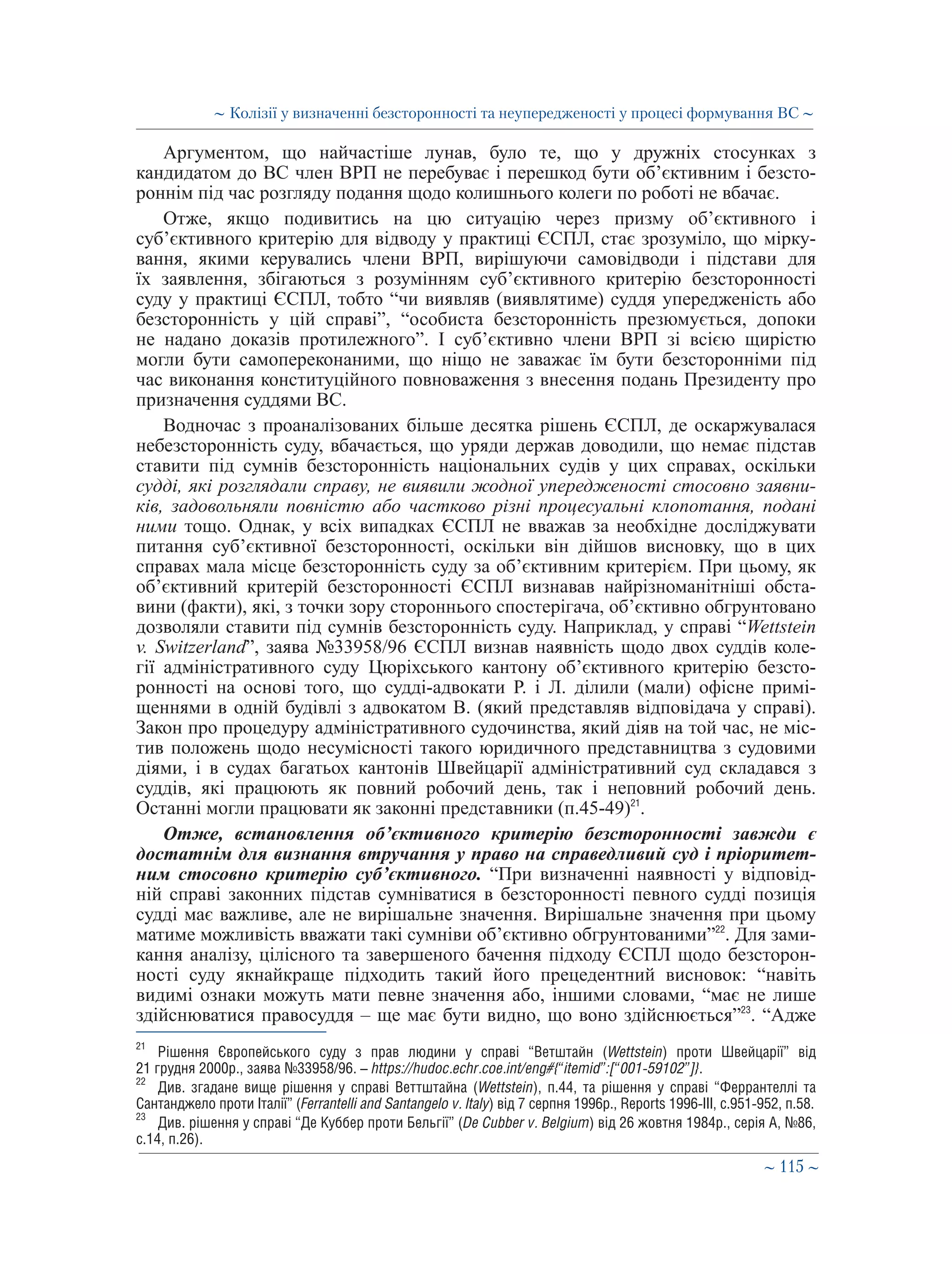 ∼ 115 ∼
Аргументом, що найчастіше лунав, було те, що у дружніх стосунках з
кандидатом до ВС член ВРП не перебуває і перешкод бути об’єктивним і безсто-
роннім під час розгляду подання щодо колишнього колеги по роботі не вбачає.
Отже, якщо подивитись на цю ситуацію через призму об’єктивного і
суб’єктивного критерію для відводу у практиці ЄСПЛ, стає зрозуміло, що мірку-
вання, якими керувались члени ВРП, вирішуючи самовідводи і підстави для
їх заявлення, збігаються з розумінням суб’єктивного критерію безсторонності
суду у практиці ЄСПЛ, тобто “чи виявляв (виявлятиме) суддя упередженість або
безсторонність у цій справі”, “особиста безсторонність презюмується, допоки
не надано доказів протилежного”. І суб’єктивно члени ВРП зі всією щирістю
могли бути самопереконаними, що ніщо не заважає їм бути безсторонніми під
час виконання конституційного повноваження з внесення подань Президенту про
призначення суддями ВС.
Водночас з проаналізованих більше десятка рішень ЄСПЛ, де оскаржувалася
небезсторонність суду, вбачається, що уряди держав доводили, що немає підстав
ставити під сумнів безсторонність національних судів у цих справах, оскільки
судді, які розглядали справу, не виявили жодної упередженості стосовно заявни-
ків, задовольняли повністю або частково різні процесуальні клопотання, подані
ними тощо. Однак, у всіх випадках ЄСПЛ не вважав за необхідне досліджувати
питання суб’єктивної безсторонності, оскільки він дійшов висновку, що в цих
справах мала місце безсторонність суду за об’єктивним критерієм. При цьому, як
об’єктивний критерій безсторонності ЄСПЛ визнавав найрізноманітніші обста-
вини (факти), які, з точки зору стороннього спостерігача, об’єктивно обгрунтовано
дозволяли ставити під сумнів безсторонність суду. Наприклад, у справі “Wetts tein
v. Switzerland”, заява №33958/96 ЄСПЛ визнав наявність щодо двох суддів коле-
гії адміністративного суду Цюріхського кантону об’єктивного критерію безсто-
ронності на основі того, що судді-адвокати Р. і Л. ділили (мали) офісне примі-
щеннями в одній будівлі з адвокатом В. (який представляв відповідача у справі).
Закон про процедуру адміністративного судочинства, який діяв на той час, не міс-
тив положень щодо несумісності такого юридичного представництва з судовими
діями, і в судах багатьох кантонів Швейцарії адміністративний суд складався з
суддів, які працюють як повний робочий день, так і неповний робочий день.
Останні могли працювати як законні представники (п.45-49)21
.
Отже, встановлення об’єктивного критерію безсторонності завжди є
достатнім для визнання втручання у право на справедливий суд і пріоритет-
ним стосовно критерію суб’єктивного. “При визначенні наявності у відповід-
ній справі законних підстав сумніватися в безсторонності певного судді позиція
судді має важливе, але не вирішальне значення. Вирішальне значення при цьому
матиме можливість вважати такі сумніви об’єктивно обгрунтованими”22
. Для зами-
кання аналізу, цілісного та завершеного бачення підходу ЄСПЛ щодо безсторон-
ності суду якнайкраще підходить такий його прецедентний висновок: “навіть
видимі ознаки можуть мати певне значення або, іншими словами, “має не лише
здійснюватися правосуддя – ще має бути видно, що воно здійснюється”23
. “Адже
21
	 Рішення Європейського суду з прав людини у справі “Ветштайн (Wettstein) проти Швейцарії” від
21 грудня 2000р., заява №33958/96. – https://hudoc.echr.coe.int/eng#{“itemid”:[“001-59102”]}.
22
	 Див. згадане вище рішення у справі Веттштайна (Wettstein), п.44, та рішення у справі “Феррантеллі та
Сантанджело проти Італії” (Ferrantelli and Santangelo v. Italy) від 7 серпня 1996р., Reports 1996-III, с.951-952, п.58.
23
	 Див. рішення у справі “Де Куббер проти Бельгії” (De Cubber v. Belgium) від 26 жовтня 1984р., серія A, №86,
с.14, п.26).
∼ Колізії у визначенні безсторонності та неупередженості у процесі формування ВС ∼
 