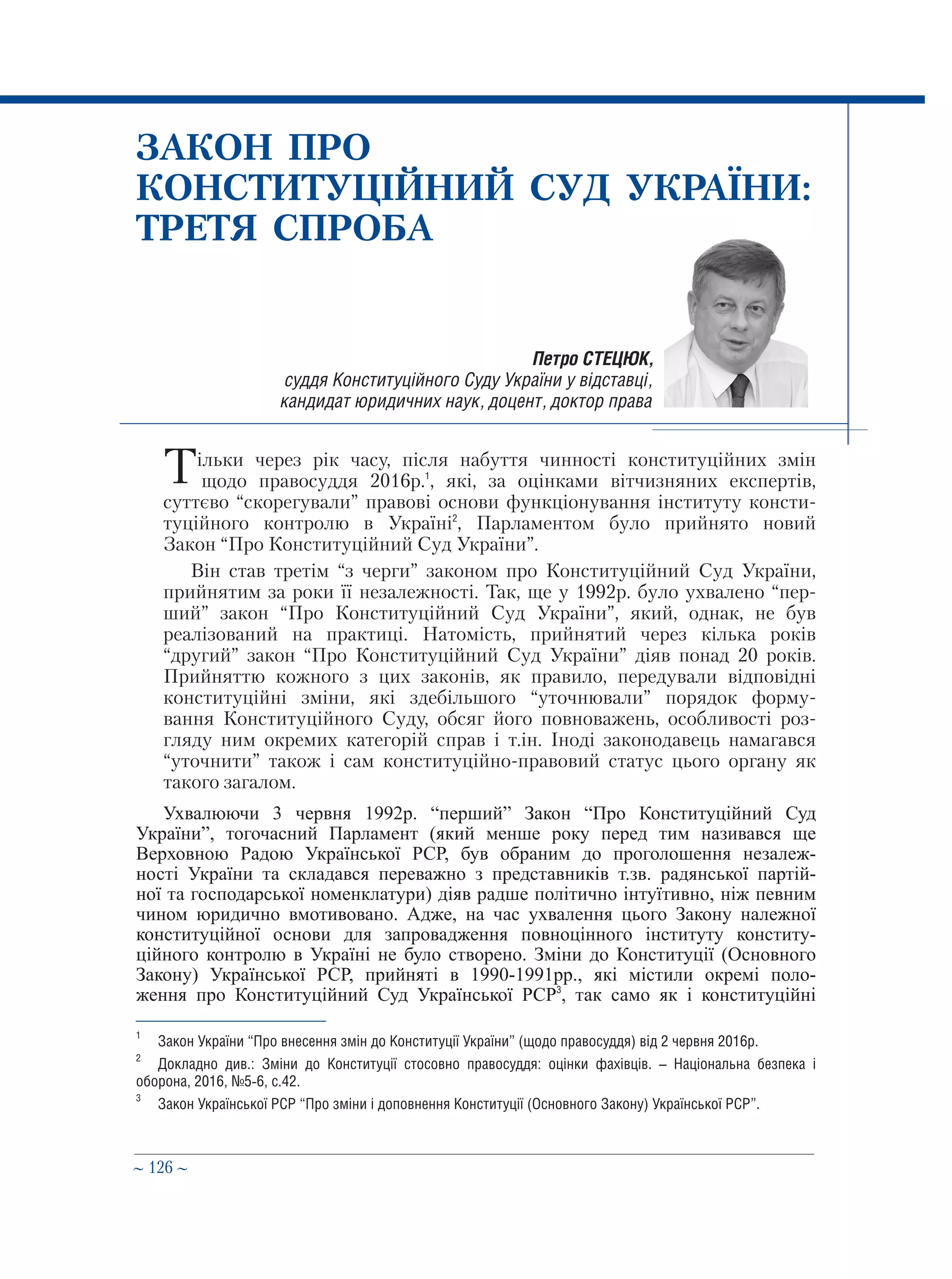 ∼ 126 ∼
ЗАКОН ПРО
КОНСТИТУЦІЙНИЙ СУД УКРАЇНИ:
ТРЕТЯ СПРОБА
Тільки через рік часу, після набуття чинності конституційних змін
 щодо правосуддя 2016р.1
, які, за оцінками вітчизняних експертів,
суттєво “скорегували” правові основи функціонування інституту консти-
туційного контролю в Україні2
, Парламентом було прийнято новий
Закон “Про Конституційний Суд України”.
Він став третім “з черги” законом про Конституційний Суд України,
прийнятим за роки її незалежності. Так, ще у 1992р. було ухвалено “пер-
ший” закон “Про Конституційний Суд України”, який, однак, не був
реалізований на практиці. Натомість, прийнятий через кілька років
“другий” закон “Про Конституційний Суд України” діяв понад 20 років.
Прийняттю кожного з цих законів, як правило, передували відповідні
конституційні зміни, які здебільшого “уточнювали” порядок форму-
вання Конституційного Суду, обсяг його повноважень, особливості роз-
гляду ним окремих категорій справ і т.ін. Іноді законодавець намагався
“уточнити” також і сам конституційно-правовий статус цього органу як
такого загалом.
Ухвалюючи 3 червня 1992р. “перший” Закон “Про Конституційний Суд
України”, тогочасний Парламент (який менше року перед тим називався ще
Верховною Радою Української РСР, був обраним до проголошення незалеж-
ності України та складався переважно з представників т.зв. радянської партій-
ної та господарської номенклатури) діяв радше політично інтуїтивно, ніж певним
чином юридично вмотивовано. Адже, на час ухвалення цього Закону належної
конституційної основи для запровадження повноцінного інституту конститу-
ційного контролю в Україні не було створено. Зміни до Конституції (Основного
Закону) Української РСР, прийняті в 1990-1991рр., які містили окремі поло-
ження про Конституційний Суд Української РСР3
, так само як і конституційні
Петро СТЕЦЮК,
суддя Конституційного Суду України у відставці,
кандидат юридичних наук, доцент, доктор права
1
	 Закон України “Про внесення змін до Конституції України” (щодо правосуддя) від 2 червня 2016р.
2
	 Докладно див.: Зміни до Конституції стосовно правосуддя: оцінки фахівців. – Національна безпека і
оборона, 2016, №5-6, с.42.
3
	 Закон Української РСР “Про зміни і доповнення Конституції (Основного Закону) Української РСР”.
 