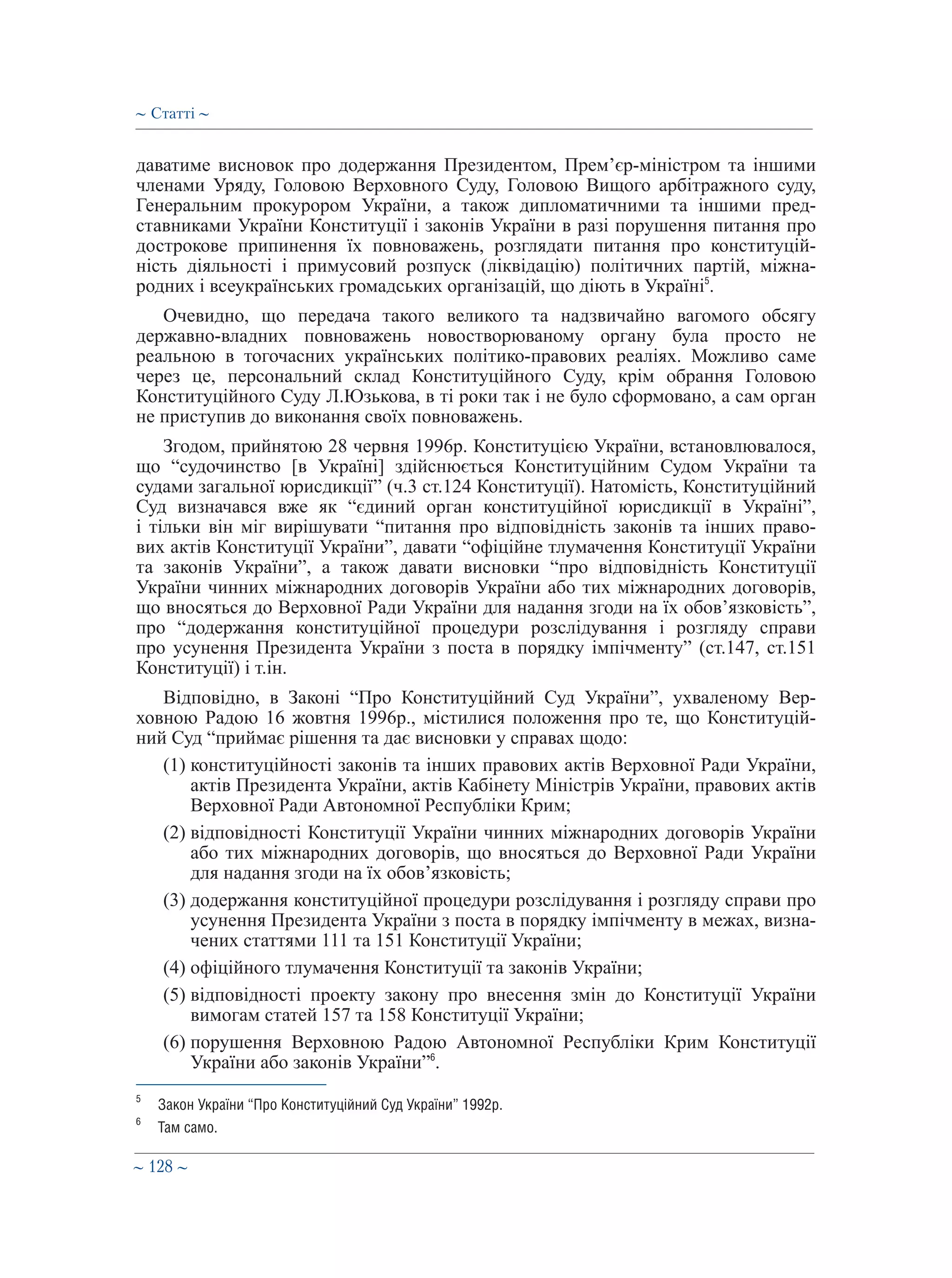 ∼ 128 ∼
даватиме висновок про додержання Президентом, Прем’єр-міністром та іншими
членами Уряду, Головою Верховного Суду, Головою Вищого арбітражного суду,
Генеральним прокурором України, а також дипломатичними та іншими пред-
ставниками України Конституції і законів України в разі порушення питання про
дострокове припинення їх повноважень, розглядати питання про конституцій-
ність діяльності і примусовий розпуск (ліквідацію) політичних партій, міжна-
родних і всеукраїнських громадських організацій, що діють в Україні5
.
Очевидно, що передача такого великого та надзвичайно вагомого обсягу
державно-владних повноважень новостворюваному органу була просто не
реальною в тогочасних українських політико-правових реаліях. Можливо саме
через це, персональний склад Конституційного Суду, крім обрання Головою
Конституційного Суду Л.Юзькова, в ті роки так і не було сформовано, а сам орган
не приступив до виконання своїх повноважень.
Згодом, прийнятою 28 червня 1996р. Конституцією України, встановлювалося,
що “судочинство [в Україні] здійснюється Конституційним Судом України та
судами загальної юрисдикції ” (ч.3 ст.124 Конституції). Натомість, Конституційний
Суд визначався вже як “єдиний орган конституційної юрисдикції в Україні”,
і тільки він міг вирішувати “питання про відповідність законів та інших право-
вих актів Конституції України”, давати “офіційне тлумачення Конституції України
та законів України”, а також давати висновки “про відповідність Конституції
України чинних міжнародних договорів України або тих міжнародних договорів,
що вносяться до Верховної Ради України для надання згоди на їх обов’язковість”,
про “додержання конституційної процедури розслідування і розгляду справи
про усунення Президента України з поста в порядку імпічменту” (ст.147, ст.151
Конституції) і т.ін.
Відповідно, в Законі “Про Конституційний Суд України”, ухваленому Вер-
ховною Радою 16 жовтня 1996р., містилися положення про те, що Конституцій-
ний Суд “приймає рішення та дає висновки у справах щодо:
(1) конституційності законів та інших правових актів Верховної Ради України,
актів Президента України, актів Кабінету Міністрів України, правових актів
Верховної Ради Автономної Республіки Крим;
(2) відповідності Конституції України чинних міжнародних договорів України
або тих міжнародних договорів, що вносяться до Верховної Ради України
для надання згоди на їх обов’язковість;
(3) додержання конституційної процедури розслідування і розгляду справи про
усунення Президента України з поста в порядку імпічменту в межах, визна-
чених статтями 111 та 151 Конституції України;
(4) офіційного тлумачення Конституції та законів України;
(5) відповідності проекту закону про внесення змін до Конституції України
вимогам статей 157 та 158 Конституції України;
(6) порушення Верховною Радою Автономної Республіки Крим Конституції
України або законів України”6
.
5
	 Закон України “Про Конституційний Суд України” 1992р.
6
	 Там само.
∼ Статті ∼
 