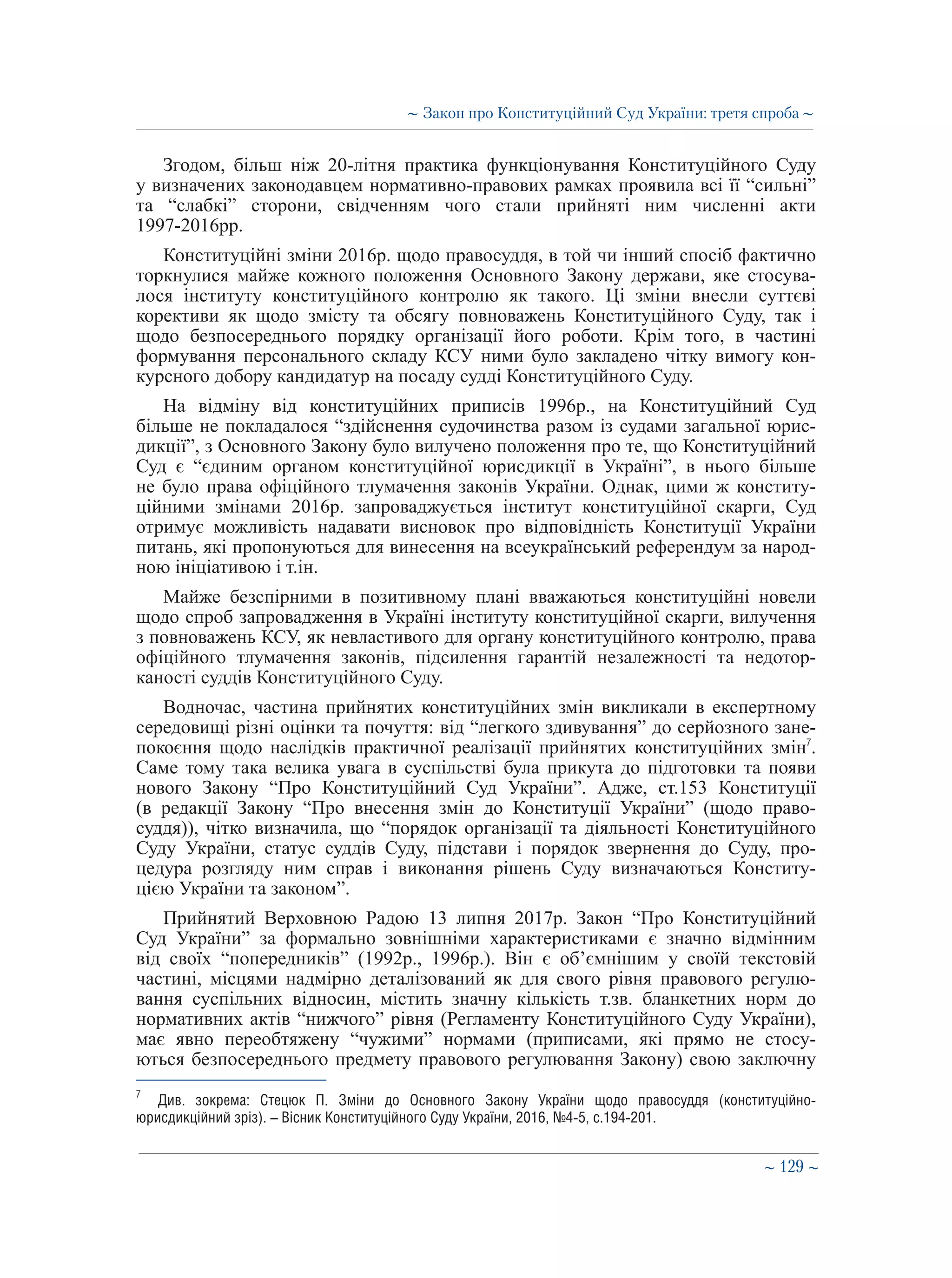 ∼ 129 ∼
Згодом, більш ніж 20-літня практика функціонування Конституційного Суду
у визначених законодавцем нормативно-правових рамках проявила всі її “сильні”
та “слабкі” сторони, свідченням чого стали прийняті ним численні акти
1997-2016рр.
Конституційні зміни 2016р. щодо правосуддя, в той чи інший спосіб фактично
торкнулися майже кожного положення Основного Закону держави, яке стосува-
лося інституту конституційного контролю як такого. Ці зміни внесли суттєві
корективи як щодо змісту та обсягу повноважень Конституційного Суду, так і
щодо безпосереднього порядку організації його роботи. Крім того, в частині
формування персонального складу КСУ ними було закладено чітку вимогу кон-
курсного добору кандидатур на посаду судді Конституційного Суду.
На відміну від конституційних приписів 1996р., на Конституційний Суд
більше не покладалося “здійснення судочинства разом із судами загальної юрис-
дикції”, з Основного Закону було вилучено положення про те, що Конституційний
Суд є “єдиним органом конституційної юрисдикції в Україні”, в нього більше
не було права офіційного тлумачення законів України. Однак, цими ж конститу-
ційними змінами 2016р. запроваджується інститут конституційної скарги, Суд
отримує можливість надавати висновок про відповідність Конституції України
питань, які пропонуються для винесення на всеукраїнський референдум за народ-
ною ініціативою і т.ін.
Майже безспірними в позитивному плані вважаються конституційні новели
щодо спроб запровадження в Україні інституту конституційної скарги, вилучення
з повноважень КСУ, як невластивого для органу конституційного контролю, права
офіційного тлумачення законів, підсилення гарантій незалежності та недотор-
каності суддів Конституційного Суду.
Водночас, частина прийнятих конституційних змін викликали в експертному
середовищі різні оцінки та почуття: від “легкого здивування” до серйозного зане-
покоєння щодо наслідків практичної реалізації прийнятих конституційних змін7
.
Саме тому така велика увага в суспільстві була прикута до підготовки та появи
нового Закону “Про Конституційний Суд України”. Адже, ст.153 Конституції
(в редакції Закону “Про внесення змін до Конституції України” (щодо право-
суддя)), чітко визначила, що “порядок організації та діяльності Конституційного
Суду України, статус суддів Суду, підстави і порядок звернення до Суду, про-
цедура розгляду ним справ і виконання рішень Суду визначаються Конститу-
цією України та законом”.
Прийнятий Верховною Радою 13 липня 2017р. Закон “Про Конституційний
Суд України” за формально зовнішніми характеристиками є значно відмінним
від своїх “попередників” (1992р., 1996р.). Він є об’ємнішим у своїй текстовій
частині, місцями надмірно деталізований як для свого рівня правового регулю-
вання суспільних відносин, містить значну кількість т.зв. бланкетних норм до
нормативних актів “нижчого” рівня (Регламенту Конституційного Суду України),
має явно переобтяжену “чужими” нормами (приписами, які прямо не стосу-
ються безпосереднього предмету правового регулювання Закону) свою заключну
7
	 Див. зокрема: Стецюк П. Зміни до Основного Закону України щодо правосуддя (конституційно-
юрисдикційний зріз). – Вісник Конституційного Суду України, 2016, №4-5, с.194-201.
∼ Закон про Конституційний Суд України: третя спроба ∼
 