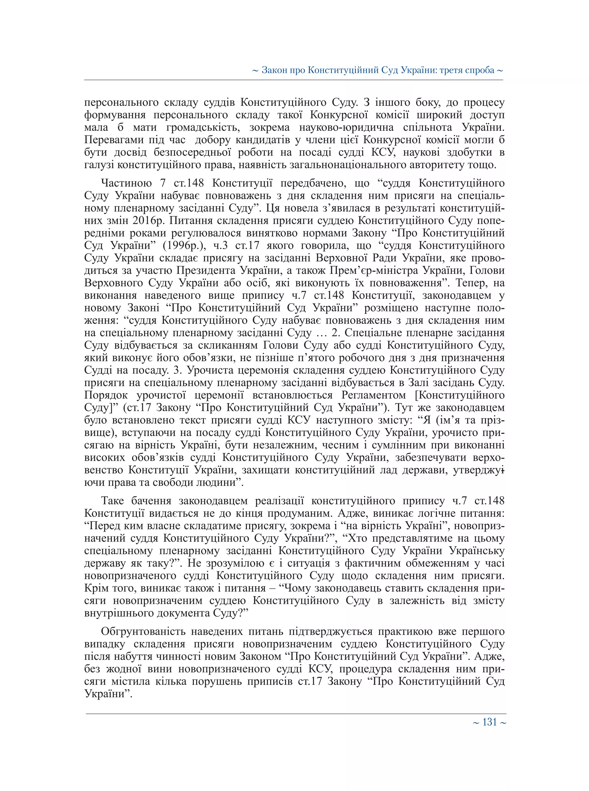 ∼ 131 ∼
персонального складу суддів Конституційного Суду. З іншого боку, до процесу
формування персонального складу такої Конкурсної комісії широкий доступ
мала б мати громадськість, зокрема науково-юридична спільнота України.
Перевагами під час добору кандидатів у члени цієї Конкурсної комісії могли б
бути досвід безпосередньої роботи на посаді судді КСУ, наукові здобутки в
галузі конституційного права, наявність загальнонаціонального авторитету тощо.
Частиною 7 ст.148 Конституції передбачено, що “суддя Конституційного
Суду України набуває повноважень з дня складення ним присяги на спеціаль-
ному пленарному засіданні Суду”. Ця новела з’явилася в результаті конституцій-
них змін 2016р. Питання складення присяги суддею Конституційного Суду попе-
редніми роками регулювалося винятково нормами Закону “Про Конституційний
Суд України” (1996р.), ч.3 ст.17 якого говорила, що “суддя Конституційного
Суду України складає присягу на засіданні Верховної Ради України, яке прово-
диться за участю Президента України, а також Прем’єр-міністра України, Голови
Верховного Суду України або осіб, які виконують їх повноваження”. Тепер, на
виконання наведеного вище припису ч.7 ст.148 Конституції, законодавцем у
новому Законі “Про Конституційний Суд України” розміщено наступне поло-
ження: “суддя Конституційного Суду набуває повноважень з дня складення ним
на спеціальному пленарному засіданні Суду … 2. Спеціальне пленарне засідання
Суду відбувається за скликанням Голови Суду або судді Конституційного Суду,
який виконує його обов’язки, не пізніше п’ятого робочого дня з дня призначення
Судді на посаду. 3. Урочиста церемонія складення суддею Конституційного Суду
присяги на спеціальному пленарному засіданні відбувається в Залі засідань Суду.
Порядок урочистої церемонії встановлюється Регламентом [Конституційного
Суду]” (ст.17 Закону “Про Конституційний Суд України”). Тут же законодавцем
було встановлено текст присяги судді КСУ наступного змісту: “Я (ім’я та пріз-
вище), вступаючи на посаду судді Конституційного Суду України, урочисто при-
сягаю на вірність Україні, бути незалежним, чесним і сумлінним при виконанні
високих обов’язків судді Конституційного Суду України, забезпечувати верхо-
венство Конституції України, захищати конституційний лад держави, утверджу�-
ючи права та свободи людини”.
Таке бачення законодавцем реалізації конституційного припису ч.7 ст.148
Конституції видається не до кінця продуманим. Адже, виникає логічне питання:
“Перед ким власне складатиме присягу, зокрема і “на вірність Україні”, новоприз-
начений суддя Конституційного Суду України?”, “Хто представлятиме на цьому
спеціальному пленарному засіданні Конституційного Суду України Українську
державу як таку?”. Не зрозумілою є і ситуація з фактичним обмеженням у часі
новопризначеного судді Конституційного Суду щодо складення ним присяги.
Крім того, виникає також і питання – “Чому законодавець ставить складення при-
сяги новопризначеним суддею Конституційного Суду в залежність від змісту
внутрішнього документа Суду?”
Обгрунтованість наведених питань підтверджується практикою вже першого
випадку складення присяги новопризначеним суддею Конституційного Суду
після набуття чинності новим Законом “Про Конституційний Суд України”. Адже,
без жодної вини новопризначеного судді КСУ, процедура складення ним при-
сяги містила кілька порушень приписів ст.17 Закону “Про Конституційний Суд
України”.
∼ Закон про Конституційний Суд України: третя спроба ∼
 