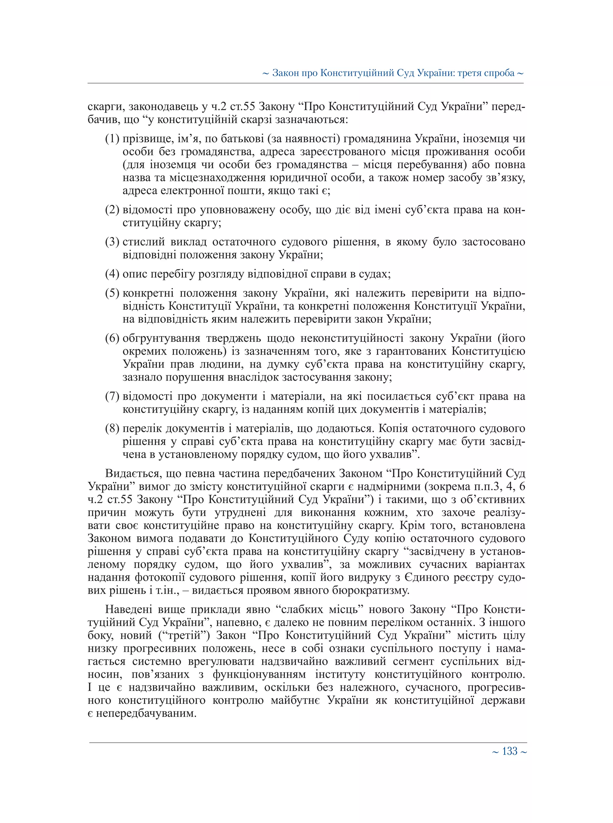 ∼ 133 ∼
скарги, законодавець у ч.2 ст.55 Закону “Про Конституційний Суд України” перед-
бачив, що “у конституційній скарзі зазначаються:
(1) прізвище, ім’я, по батькові (за наявності) громадянина України, іноземця чи
особи без громадянства, адреса зареєстрованого місця проживання особи
(для іноземця чи особи без громадянства – місця перебування) або повна
назва та місцезнаходження юридичної особи, а також номер засобу зв’язку,
адреса електронної пошти, якщо такі є;
(2) відомості про уповноважену особу, що діє від імені суб’єкта права на кон-
ституційну скаргу;
(3) стислий виклад остаточного судового рішення, в якому було застосовано
відповідні положення закону України;
(4) опис перебігу розгляду відповідної справи в судах;
(5) конкретні положення закону України, які належить перевірити на відпо-
відність Конституції України, та конкретні положення Конституції України,
на відповідність яким належить перевірити закон України;
(6) обгрунтування тверджень щодо неконституційності закону України (його
окремих положень) із зазначенням того, яке з гарантованих Конституцією
України прав людини, на думку суб’єкта права на конституційну скаргу,
зазнало порушення внаслідок застосування закону;
(7) відомості про документи і матеріали, на які посилається суб’єкт права на
конституційну скаргу, із наданням копій цих документів і матеріалів;
(8) перелік документів і матеріалів, що додаються. Копія остаточного судового
рішення у справі суб’єкта права на конституційну скаргу має бути засвід-
чена в установленому порядку судом, що його ухвалив”.
Видається, що певна частина передбачених Законом “Про Конституційний Суд
України” вимог до змісту конституційної скарги є надмірними (зокрема п.п.3, 4, 6
ч.2 ст.55 Закону “Про Конституційний Суд України”) і такими, що з об’єктивних
причин можуть бути утруднені для виконання кожним, хто захоче реалізу-
вати своє конституційне право на конституційну скаргу. Крім того, встановлена
Законом вимога подавати до Конституційного Суду копію остаточного судового
рішення у справі суб’єкта права на конституційну скаргу “засвідчену в установ-
леному порядку судом, що його ухвалив”, за можливих сучасних варіантах
надання фотокопії судового рішення, копії його видруку з Єдиного реєстру судо-
вих рішень і т.ін., – видається проявом явного бюрократизму.
Наведені вище приклади явно “слабких місць” нового Закону “Про Консти-
туційний Суд України”, напевно, є далеко не повним переліком останніх. З іншого
боку, новий (“третій”) Закон “Про Конституційний Суд України” містить цілу
низку прогресивних положень, несе в собі ознаки суспільного поступу і нама-
гається системно врегулювати надзвичайно важливий сегмент суспільних від-
носин, пов’язаних з функціонуванням інституту конституційного контролю.
І це є надзвичайно важливим, оскільки без належного, сучасного, прогресив-
ного конституційного контролю майбутнє України як конституційної держави
є непередбачуваним.
∼ Закон про Конституційний Суд України: третя спроба ∼
 