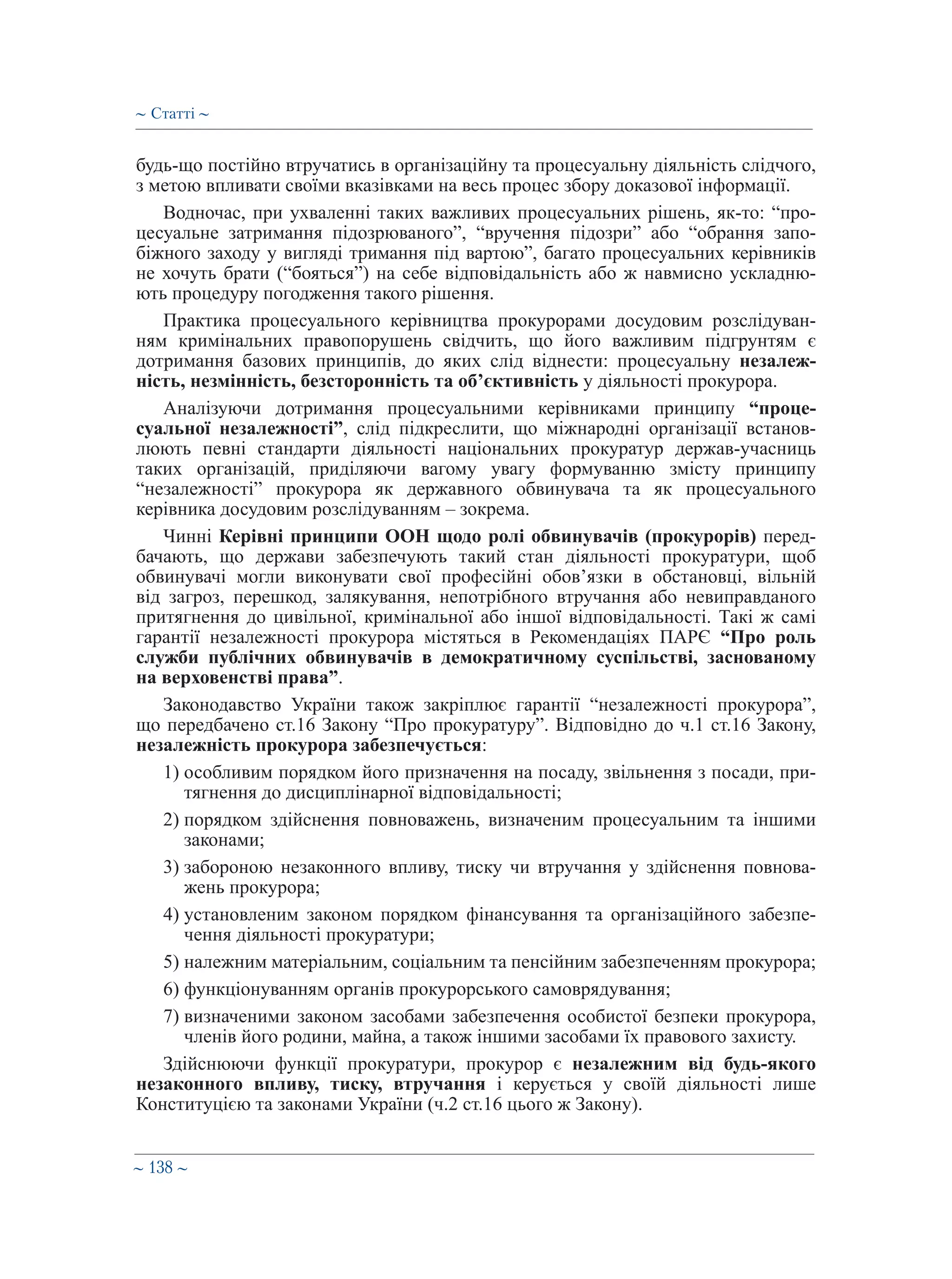 ∼ 138 ∼
будь-що постійно втручатись в організаційну та процесуальну діяльність слідчого,
з метою впливати своїми вказівками на весь процес збору доказової інформації.
Водночас, при ухваленні таких важливих процесуальних рішень, як-то: “про-
цесуальне затримання підозрюваного”, “вручення підозри” або “обрання запо-
біжного заходу у вигляді тримання під вартою”, багато процесуальних керівників
не хочуть брати (“бояться”) на себе відповідальність або ж навмисно ускладню-
ють процедуру погодження такого рішення.
Практика процесуального керівництва прокурорами досудовим розслідуван-
ням кримінальних правопорушень свідчить, що його важливим підгрунтям є
дотримання базових принципів, до яких слід віднести: процесуальну незалеж-
ність, незмінність, безсторонність та об’єктивність у діяльності прокурора.
Аналізуючи дотримання процесуальними керівниками принципу “проце-
суальної незалежності”, слід підкреслити, що міжнародні організації встанов-
люють певні стандарти діяльності національних прокуратур держав-учасниць
таких організацій, приділяючи вагому увагу формуванню змісту принципу
“незалежності” прокурора як державного обвинувача та як процесуального
керівника досудовим розслідуванням – зокрема.
Чинні Керівні принципи ООН щодо ролі обвинувачів (прокурорів) перед-
бачають, що держави забезпечують такий стан діяльності прокуратури, щоб
обвинувачі могли виконувати свої професійні обов’язки в обстановці, вільній
від загроз, перешкод, залякування, непотрібного втручання або невиправданого
притягнення до цивільної, кримінальної або іншої відповідальності. Такі ж самі
гарантії незалежності прокурора містяться в Рекомендаціях ПАРЄ “Про роль
служби публічних обвинувачів в демократичному суспільстві, заснованому
на верховенстві права”.
Законодавство України також закріплює гарантії “незалежності прокурора”,
що передбачено ст.16 Закону “Про прокуратуру”. Відповідно до ч.1 ст.16 Закону,
незалежність прокурора забезпечується:
1) особливим порядком його призначення на посаду, звільнення з посади, при-
тягнення до дисциплінарної відповідальності;
2) порядком здійснення повноважень, визначеним процесуальним та іншими
законами;
3) забороною незаконного впливу, тиску чи втручання у здійснення повнова-
жень прокурора;
4) установленим законом порядком фінансування та організаційного забезпе-
чення діяльності прокуратури;
5) належним матеріальним, соціальним та пенсійним забезпеченням прокурора;
6) функціонуванням органів прокурорського самоврядування;
7) визначеними законом засобами забезпечення особистої безпеки прокурора,
членів його родини, майна, а також іншими засобами їх правового захисту.
Здійснюючи функції прокуратури, прокурор є незалежним від будь-якого
незаконного впливу, тиску, втручання і керується у своїй діяльності лише
Конституцією та законами України (ч.2 ст.16 цього ж Закону).
∼ Статті ∼
 