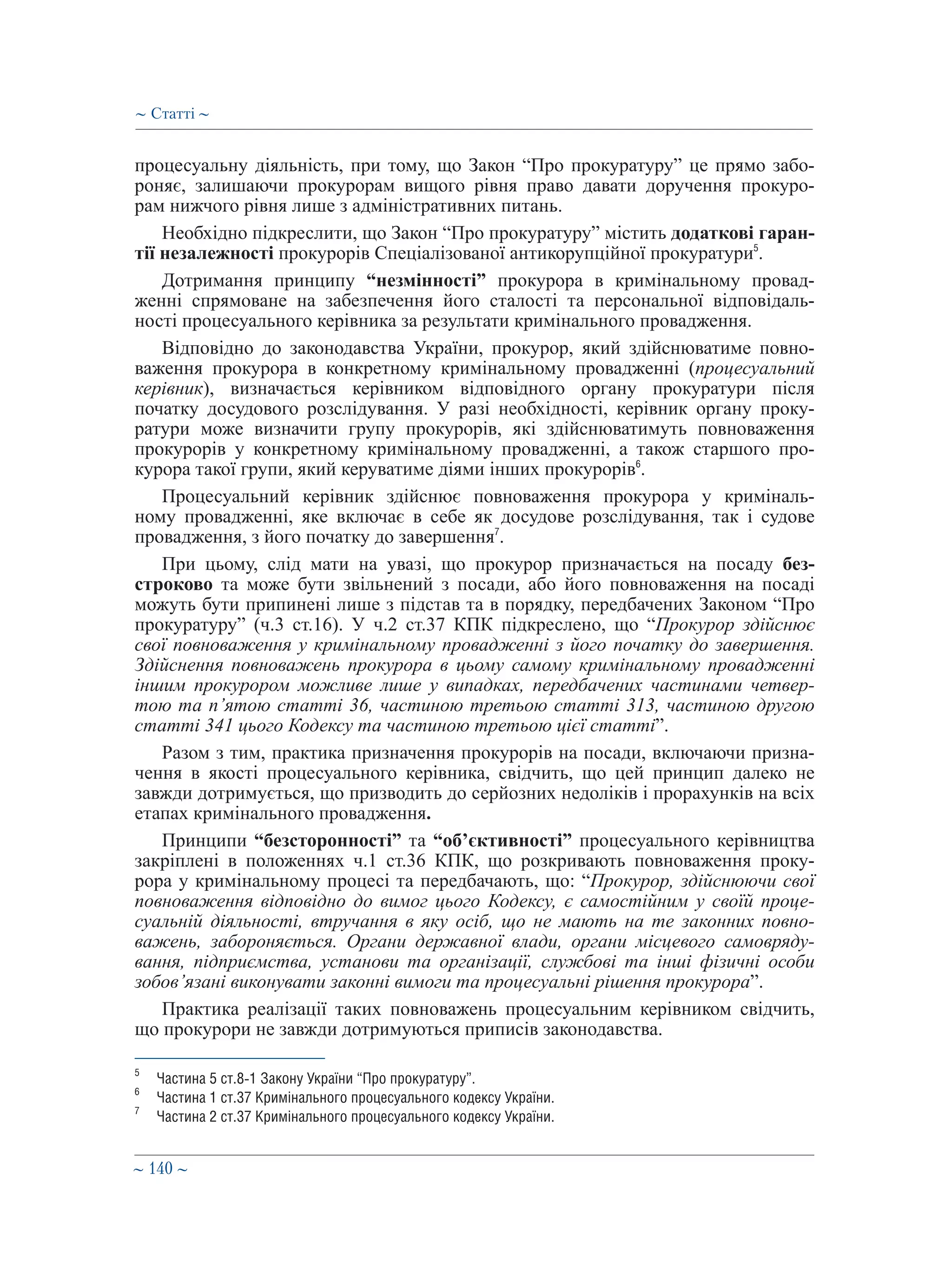 ∼ 140 ∼
процесуальну діяльність, при тому, що Закон “Про прокуратуру” це прямо забо-
роняє, залишаючи прокурорам вищого рівня право давати доручення прокуро-
рам нижчого рівня лише з адміністративних питань.
Необхідно підкреслити, що Закон “Про прокуратуру” містить додаткові гаран-
тії незалежності прокурорів Спеціалізованої антикорупційної прокуратури5
.
Дотримання принципу “незмінності” прокурора в кримінальному провад-
женні спрямоване на забезпечення його сталості та персональної відповідаль-
ності процесуального керівника за результати кримінального провадження.
Відповідно до законодавства України, прокурор, який здійснюватиме повно-
важення прокурора в конкретному кримінальному провадженні (процесуальний
керівник), визначається керівником відповідного органу прокуратури після
початку досудового розслідування. У разі необхідності, керівник органу проку-
ратури може визначити групу прокурорів, які здійснюватимуть повноваження
прокурорів у конкретному кримінальному провадженні, а також старшого про-
курора такої групи, який керуватиме діями інших прокурорів6
.
Процесуальний керівник здійснює повноваження прокурора у криміналь-
ному провадженні, яке включає в себе як досудове розслідування, так і судове
провадження, з його початку до завершення7
.
При цьому, слід мати на увазі, що прокурор призначається на посаду без-
строково та може бути звільнений з посади, або його повноваження на посаді
можуть бути припинені лише з підстав та в порядку, передбачених Законом “Про
прокуратуру” (ч.3 ст.16). У ч.2 ст.37 КПК підкреслено, що “Прокурор здійснює
свої повноваження у кримінальному провадженні з його початку до завершення.
Здійснення повноважень прокурора в цьому самому кримінальному провадженні
іншим прокурором можливе лише у випадках, передбачених частинами четвер�-
тою та п’ятою статті 36, частиною третьою статті 313, частиною другою
статті 341 цього Кодексу та частиною третьою цієї статті”.
Разом з тим, практика призначення прокурорів на посади, включаючи призна-
чення в якості процесуального керівника, свідчить, що цей принцип далеко не
завжди дотримується, що призводить до серйозних недоліків і прорахунків на всіх
етапах кримінального провадження.
Принципи “безсторонності” та “об’єктивності” процесуального керівництва
закріплені в положеннях ч.1 ст.36 КПК, що розкривають повноваження проку-
рора у кримінальному процесі та передбачають, що: “Прокурор, здійснюючи свої
повноваження відповідно до вимог цього Кодексу, є самостійним у своїй проце-
суальній діяльності, втручання в яку осіб, що не мають на те законних повно-
важень, забороняється. Органи державної влади, органи місцевого самовряду-
вання, підприємства, установи та організації, службові та інші фізичні особи
зобов’язані виконувати законні вимоги та процесуальні рішення прокурора”.
Практика реалізації таких повноважень процесуальним керівником свідчить,
що прокурори не завжди дотримуються приписів законодавства.
5
	 Частина 5 ст.8-1 Закону України “Про прокуратуру”.
6
	 Частина 1 ст.37 Кримінального процесуального кодексу України.
7
	 Частина 2 ст.37 Кримінального процесуального кодексу України.
∼ Статті ∼
 