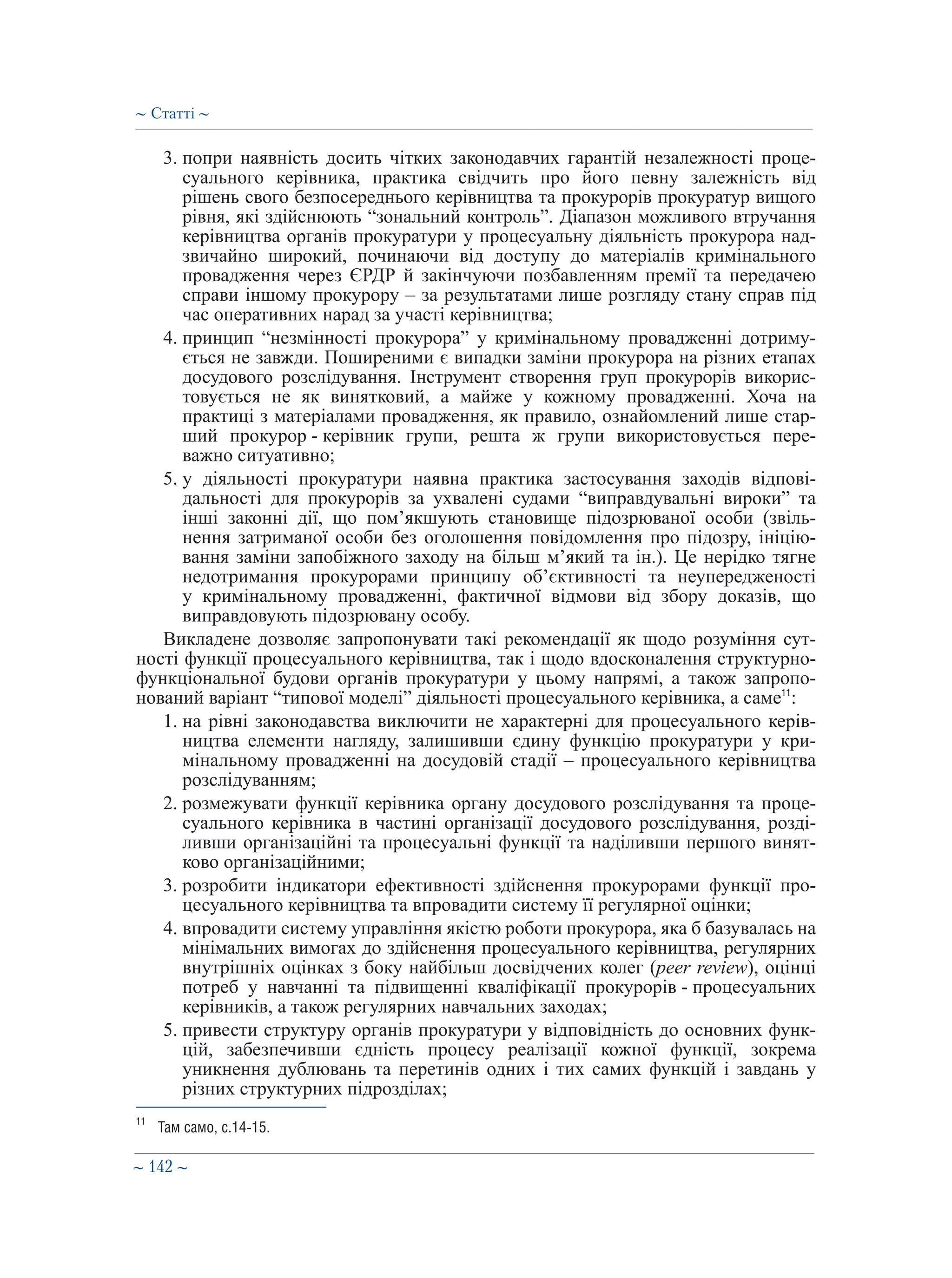 ∼ 142 ∼
3. попри наявність досить чітких законодавчих гарантій незалежності проце-
суального керівника, практика свідчить про його певну залежність від
рішень свого безпосереднього керівництва та прокурорів прокуратур вищого
рівня, які здійснюють “зональний контроль”. Діапазон можливого втручання
керівництва органів прокуратури у процесуальну діяльність прокурора над-
звичайно широкий, починаючи від доступу до матеріалів кримінального
провадження через ЄРДР й закінчуючи позбавленням премії та передачею
справи іншому прокурору – за результатами лише розгляду стану справ під
час оперативних нарад за участі керівництва;
4. принцип “незмінності прокурора” у кримінальному провадженні дотриму-
ється не завжди. Поширеними є випадки заміни прокурора на різних етапах
досудового розслідування. Інструмент створення груп прокурорів викорис-
товується не як винятковий, а майже у кожному провадженні. Хоча на
практиці з матеріалами провадження, як правило, ознайомлений лише стар-
ший прокурор - керівник групи, решта ж групи використовується пере-
важно ситуативно;
5. у діяльності прокуратури наявна практика застосування заходів відпові-
дальності для прокурорів за ухвалені судами “виправдувальні вироки” та
інші законні дії, що пом’якшують становище підозрюваної особи (звіль-
нення затриманої особи без оголошення повідомлення про підозру, ініцію-
вання заміни запобіжного заходу на більш м’який та ін.). Це нерідко тягне
недотримання прокурорами принципу об’єктивності та неупередженості
у кримінальному провадженні, фактичної відмови від збору доказів, що
виправдовують підозрювану особу.
Викладене дозволяє запропонувати такі рекомендації як щодо розуміння сут-
ності функції процесуального керівництва, так і щодо вдосконалення структурно-
функціональної будови органів прокуратури у цьому напрямі, а також запропо-
нований варіант “типової моделі” діяльності процесуального керівника, а саме11
:
1. на рівні законодавства виключити не характерні для процесуального керів-
ництва елементи нагляду, залишивши єдину функцію прокуратури у кри-
мінальному провадженні на досудовій стадії – процесуального керівництва
розслідуванням;
2. розмежувати функції керівника органу досудового розслідування та проце-
суального керівника в частині організації досудового розслідування, розді-
ливши організаційні та процесуальні функції та наділивши першого винят-
ково організаційними;
3. розробити індикатори ефективності здійснення прокурорами функції про-
цесуального керівництва та впровадити систему її регулярної оцінки;
4. впровадити систему управління якістю роботи прокурора, яка б базувалась на
мінімальних вимогах до здійснення процесуального керівництва, регулярних
внутрішніх оцінках з боку найбільш досвідчених колег (peer review), оцінці
потреб у навчанні та підвищенні кваліфікації прокурорів - процесуальних
керівників, а також регулярних навчальних заходах;
5. привести структуру органів прокуратури у відповідність до основних функ-
цій, забезпечивши єдність процесу реалізації кожної функції, зокрема
уникнення дублювань та перетинів одних і тих самих функцій і завдань у
різних структурних підрозділах;
11
	 Там само, с.14-15.
∼ Статті ∼
 