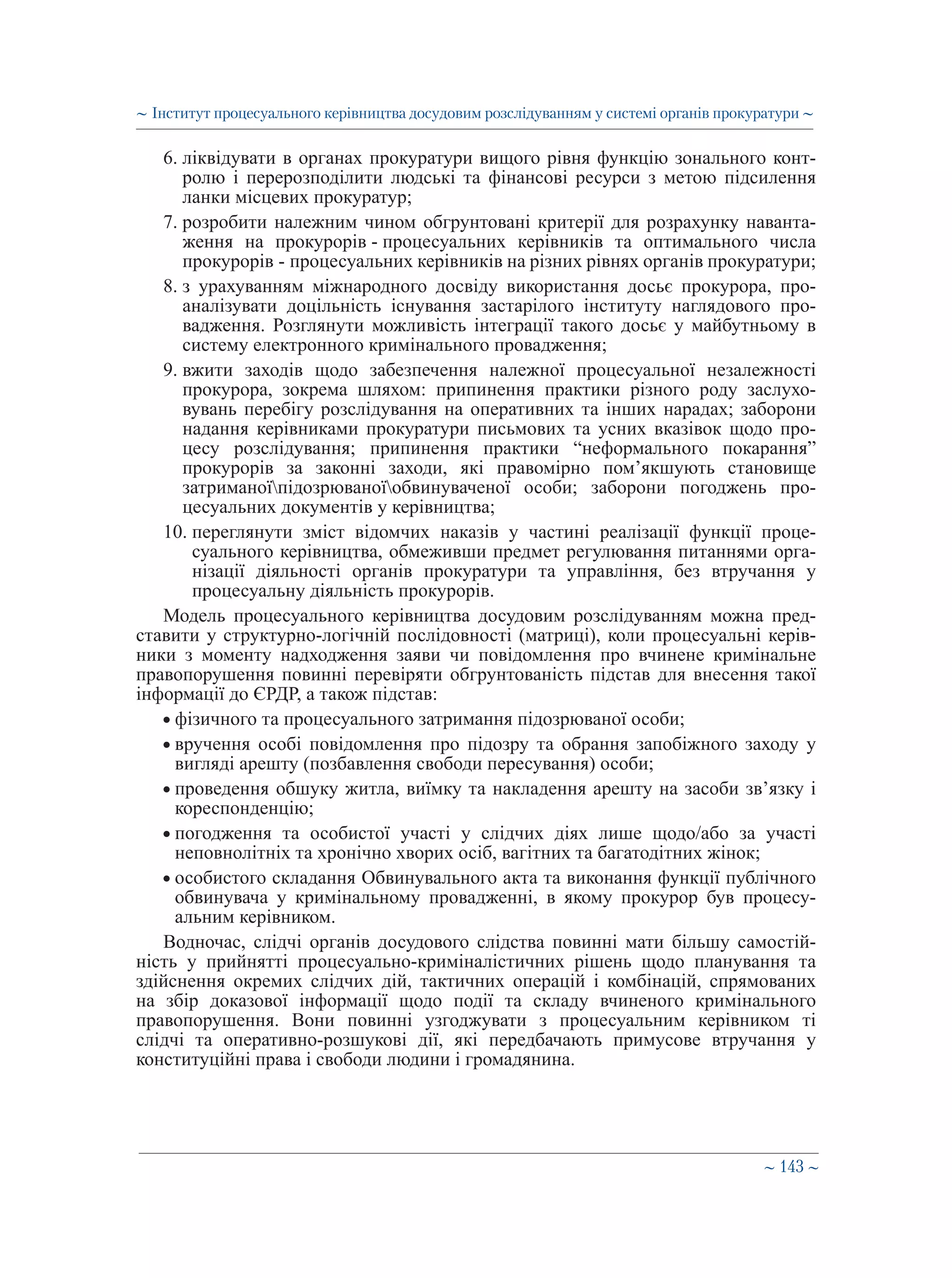 ∼ 143 ∼
6. ліквідувати в органах прокуратури вищого рівня функцію зонального конт-
ролю і перерозподілити людські та фінансові ресурси з метою підсилення
ланки місцевих прокуратур;
7. розробити належним чином обгрунтовані критерії для розрахунку наванта-
ження на прокурорів - процесуальних керівників та оптимального числа
прокурорів - процесуальних керівників на різних рівнях органів прокуратури;
8. з урахуванням міжнародного досвіду використання досьє прокурора, про-
аналізувати доцільність існування застарілого інституту наглядового про-
вадження. Розглянути можливість інтеграції такого досьє у майбутньому в
систему електронного кримінального провадження;
9. вжити заходів щодо забезпечення належної процесуальної незалежності
прокурора, зокрема шляхом: припинення практики різного роду заслухо-
вувань перебігу розслідування на оперативних та інших нарадах; заборони
надання керівниками прокуратури письмових та усних вказівок щодо про-
цесу розслідування; припинення практики “неформального покарання”
прокурорів за законні заходи, які правомірно пом’якшують становище
затриманоїпідозрюваноїобвинуваченої особи; заборони погоджень про-
цесуальних документів у керівництва;
10. переглянути зміст відомчих наказів у частині реалізації функції проце-
суального керівництва, обмеживши предмет регулювання питаннями орга-
нізації діяльності органів прокуратури та управління, без втручання у
процесуальну діяльність прокурорів.
Модель процесуального керівництва досудовим розслідуванням можна пред-
ставити у структурно-логічній послідовності (матриці), коли процесуальні керів-
ники з моменту надходження заяви чи повідомлення про вчинене кримінальне
правопорушення повинні перевіряти обгрунтованість підстав для внесення такої
інформації до ЄРДР, а також підстав:
• фізичного та процесуального затримання підозрюваної особи;
• вручення особі повідомлення про підозру та обрання запобіжного заходу у
вигляді арешту (позбавлення свободи пересування) особи;
• проведення обшуку житла, виїмку та накладення арешту на засоби зв’язку і
кореспонденцію;
• погодження та особистої участі у слідчих діях лише щодо/або за участі
неповнолітніх та хронічно хворих осіб, вагітних та багатодітних жінок;
• особистого складання Обвинувального акта та виконання функції публічного
обвинувача у кримінальному провадженні, в якому прокурор був процесу-
альним керівником.
Водночас, слідчі органів досудового слідства повинні мати більшу самостій-
ність у прийнятті процесуально-криміналістичних рішень щодо планування та
здійснення окремих слідчих дій, тактичних операцій і комбінацій, спрямованих
на збір доказової інформації щодо події та складу вчиненого кримінального
правопорушення. Вони повинні узгоджувати з процесуальним керівником ті
слідчі та оперативно-розшукові дії, які передбачають примусове втручання у
конституційні права і свободи людини і громадянина.
∼ Інститут процесуального керівництва досудовим розслідуванням у системі органів прокуратури ∼
 
