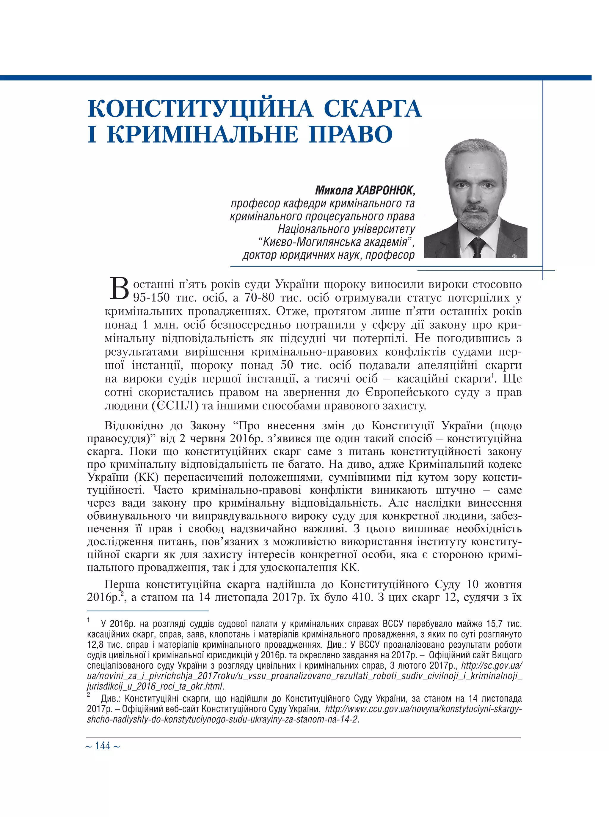 ∼ 144 ∼
Микола ХАВРОНЮК,
професор кафедри кримінального та
кримінального процесуального права
Національного університету
“Києво-Могилянська академія”,
доктор юридичних наук, професор
КОНСТИТУЦІЙНА СКАРГА
І КРИМІНАЛЬНЕ ПРАВО
В останні п’ять років суди України щороку виносили вироки стосовно
 95-150 тис. осіб, а 70-80 тис. осіб отримували статус потерпілих у
кримінальних провадженнях. Отже, протягом лише п’яти останніх років
понад 1 млн. осіб безпосередньо потрапили у сферу дії закону про кри-
мінальну відповідальність як підсудні чи потерпілі. Не погодившись з
результатами вирішення кримінально-правових конфліктів судами пер-
шої інстанції, щороку понад 50 тис. осіб подавали апеляційні скарги
на вироки судів першої інстанції, а тисячі осіб – касаційні скарги1
. Ще
сотні скористались правом на звернення до Європейського суду з прав
людини (ЄСПЛ) та іншими способами правового захисту.
Відповідно до Закону “Про внесення змін до Конституції України (щодо
правосуддя)” від 2 червня 2016р. з’явився ще один такий спосіб – конституційна
скарга. Поки що конституційних скарг саме з питань конституційності закону
про кримінальну відповідальність не багато. На диво, адже Кримінальний кодекс
України (КК) перенасичений положеннями, сумнівними під кутом зору консти-
туційності. Часто кримінально-правові конфлікти виникають штучно – саме
через вади закону про кримінальну відповідальність. Але наслідки винесення
обвинувального чи виправдувального вироку суду для конкретної людини, забез-
печення її прав і свобод надзвичайно важливі. З цього випливає необхідність
дослідження питань, пов’язаних з можливістю використання інституту конститу-
ційної скарги як для захисту інтересів конкретної особи, яка є стороною кримі-
нального провадження, так і для удосконалення КК.
Перша конституційна скарга надійшла до Конституційного Суду 10 жовтня
2016р.2
, а станом на 14 листопада 2017р. їх було 410. З цих скарг 12, судячи з їх
1
	 У 2016р. на розгляді суддів судової палати у кримінальних справах ВССУ перебувало майже 15,7 тис.
касаційних скарг, справ, заяв, клопотань і матеріалів кримінального провадження, з яких по суті розглянуто
12,8 тис. справ і матеріалів кримінального провадженнях. Див.: У ВССУ проаналізовано результати роботи
судів цивільної і кримінальної юрисдикцій у 2016р. та окреслено завдання на 2017р. – Офіційний сайт Вищого
спеціалізованого суду України з розгляду цивільних і кримінальних справ, 3 лютого 2017р., http://sc.gov.ua/
ua/novini_za_i_pivrichchja_2017roku/u_vssu_proanalizovano_rezultati_roboti_sudiv_civilnoji_i_kriminalnoji_
jurisdikcij_u_2016_roci_ta_okr.html.
2
	 Див.: Конституційні скарги, що надійшли до Конституційного Суду України, за станом на 14 листопада
2017р. – Офіційний веб-сайт Конституційного Суду України, http://www.ccu.gov.ua/novyna/konstytuciyni-skargy-
shcho-nadiyshly-do-konstytuciynogo-sudu-ukrayiny-za-stanom-na-14-2.
 