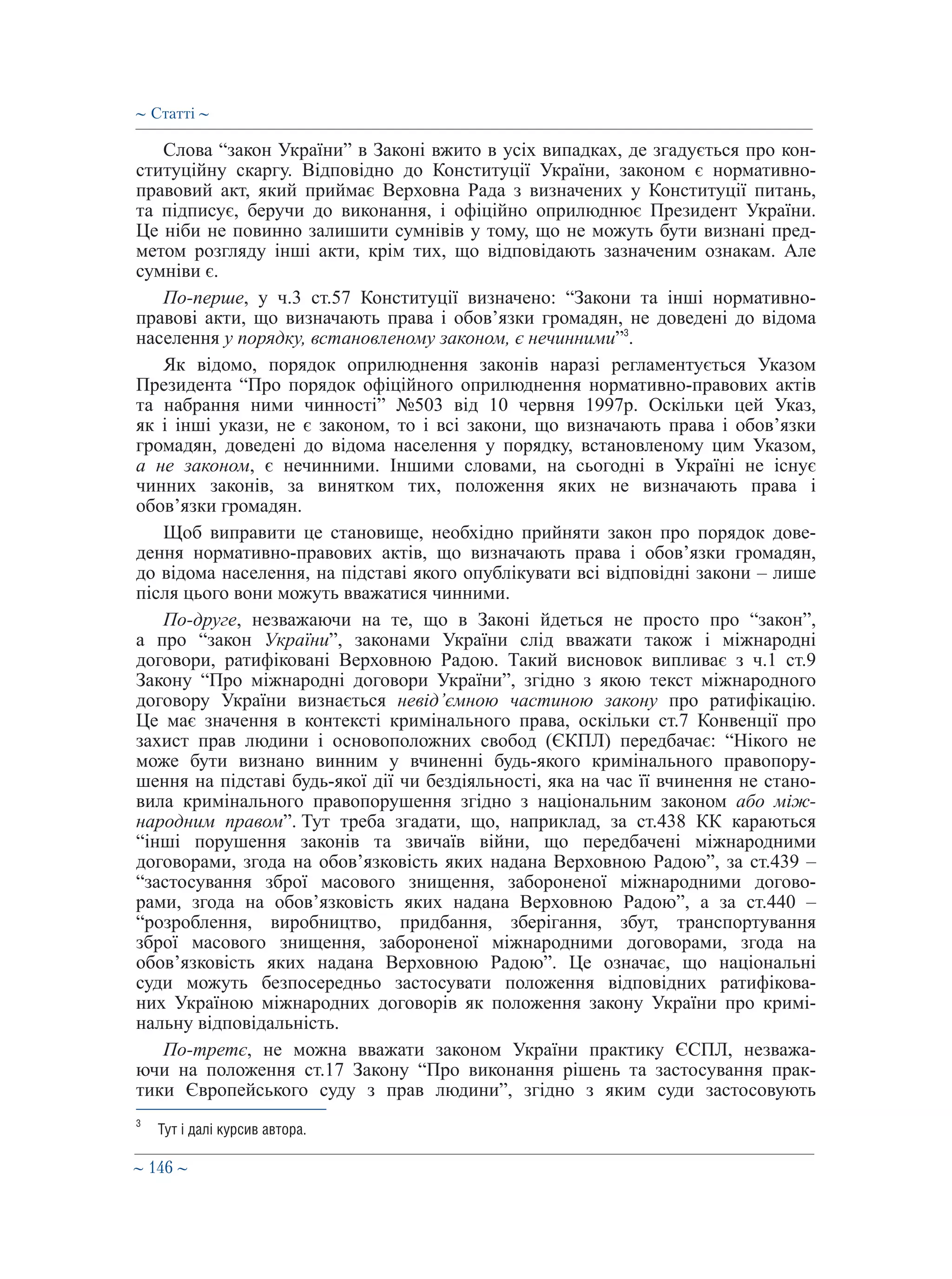 ∼ 146 ∼
Слова “закон України” в Законі вжито в усіх випадках, де згадується про кон-
ституційну скаргу. Відповідно до Конституції України, законом є нормативно-
правовий акт, який приймає Верховна Рада з визначених у Конституції питань,
та підписує, беручи до виконання, і офіційно оприлюднює Президент України.
Це ніби не повинно залишити сумнівів у тому, що не можуть бути визнані пред-
метом розгляду інші акти, крім тих, що відповідають зазначеним ознакам. Але
сумніви є.
По-перше, у ч.3 ст.57 Конституції визначено: “Закони та інші нормативно-
правові акти, що визначають права і обов’язки громадян, не доведені до відома
населення у порядку, встановленому законом, є нечинними”3
.
Як відомо, порядок оприлюднення законів наразі регламентується Указом
Президента “Про порядок офіційного оприлюднення нормативно-правових актів
та набрання ними чинності” №503 від 10 червня 1997р. Оскільки цей Указ,
як і інші укази, не є законом, то і всі закони, що визначають права і обов’язки
громадян, доведені до відома населення у порядку, встановленому цим Указом,
а не законом, є нечинними. Іншими словами, на сьогодні в Україні не існує
чинних законів, за винятком тих, положення яких не визначають права і
обов’язки громадян.
Щоб виправити це становище, необхідно прийняти закон про порядок дове-
дення нормативно-правових актів, що визначають права і обов’язки громадян,
до відома населення, на підставі якого опублікувати всі відповідні закони – лише
після цього вони можуть вважатися чинними.
По-друге, незважаючи на те, що в Законі йдеться не просто про “закон”,
а про “закон України”, законами України слід вважати також і міжнародні
договори, ратифіковані Верховною Радою. Такий висновок випливає з ч.1 ст.9
Закону “Про міжнародні договори України”, згідно з якою текст міжнародного
договору України визнається невід’ємною частиною закону про ратифікацію.
Це має значення в контексті кримінального права, оскільки ст.7 Конвенції про
захист прав людини і основоположних свобод (ЄКПЛ) передбачає: “Нікого не
може бути визнано винним у вчиненні будь-якого кримінального правопору-
шення на підставі будь-якої дії чи бездіяльності, яка на час її вчинення не стано-
вила кримінального правопорушення згідно з національним законом або між-
народним правом”. Тут треба згадати, що, наприклад, за ст.438 КК караються
“інші порушення законів та звичаїв війни, що передбачені міжнародними
договорами, згода на обов’язковість яких надана Верховною Радою”, за ст.439 –
“застосування зброї масового знищення, забороненої міжнародними догово-
рами, згода на обов’язковість яких надана Верховною Радою”, а за ст.440 –
“розроблення, виробництво, придбання, зберігання, збут, транспортування
зброї масового знищення, забороненої міжнародними договорами, згода на
обов’язковість яких надана Верховною Радою”. Це означає, що національні
суди можуть безпосередньо застосувати положення відповідних ратифікова-
них Україною міжнародних договорів як положення закону України про кримі-
нальну відповідальність.
По-третє, не можна вважати законом України практику ЄСПЛ, незважа-
ючи на положення ст.17 Закону “Про виконання рішень та застосування прак-
тики Європейського суду з прав людини”, згідно з яким суди застосовують
3
	 Тут і далі курсив автора.
∼ Статті ∼
 