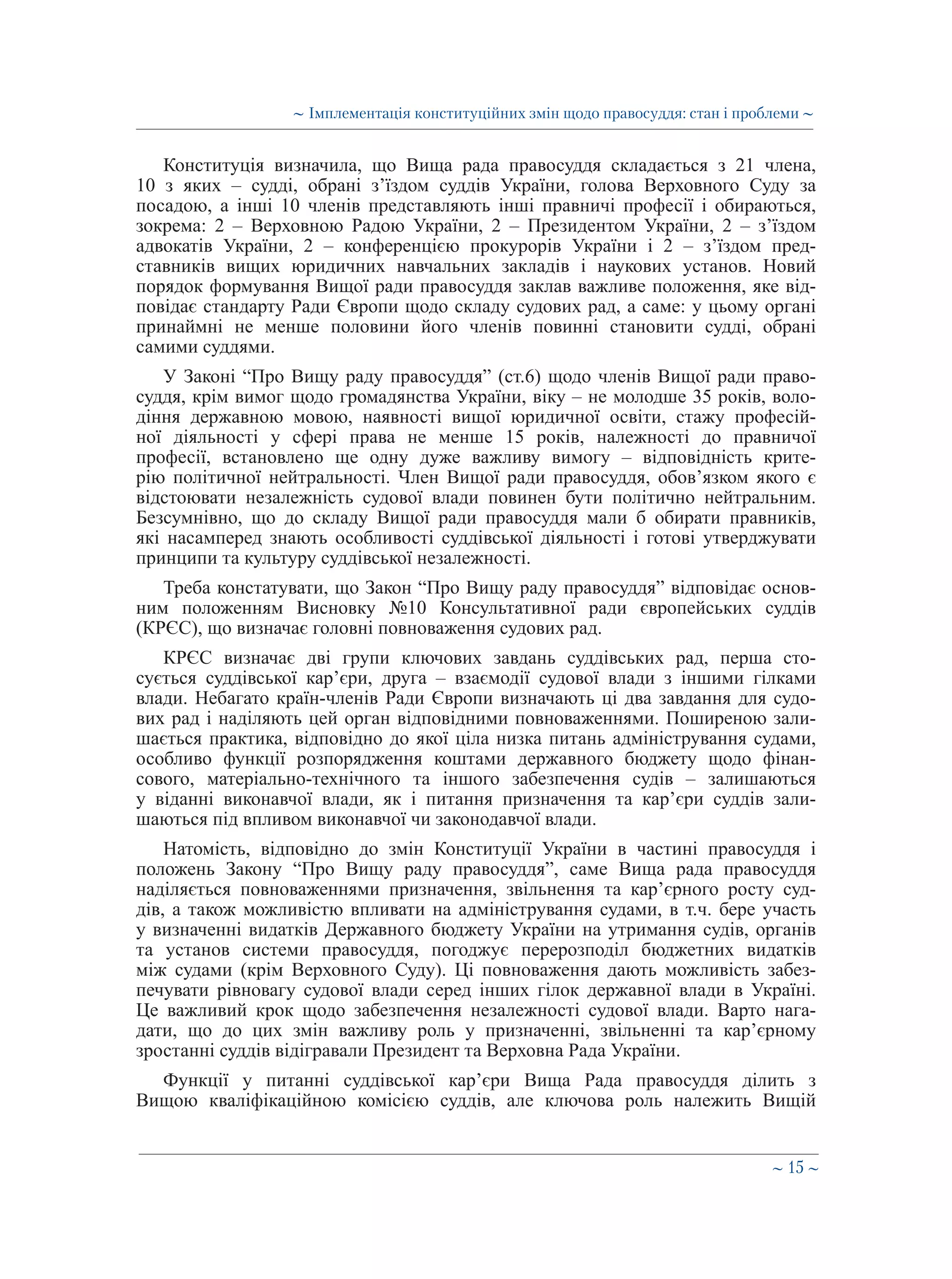 ∼ 15 ∼
Конституція визначила, що Вища рада правосуддя складається з 21 члена,
10 з яких – судді, обрані з’їздом суддів України, голова Верховного Суду за
посадою, а інші 10 членів представляють інші правничі професії і обираються,
зокрема: 2 – Верховною Радою України, 2 – Президентом України, 2 – з’їздом
адвокатів України, 2 – конференцією прокурорів України і 2 – з’їздом пред-
ставників вищих юридичних навчальних закладів і наукових установ. Новий
порядок формування Вищої ради правосуддя заклав важливе положення, яке від-
повідає стандарту Ради Європи щодо складу судових рад, а саме: у цьому органі
принаймні не менше половини його членів повинні становити судді, обрані
самими суддями.
У Законі “Про Вищу раду правосуддя” (ст.6) щодо членів Вищої ради право-
суддя, крім вимог щодо громадянства України, віку – не молодше 35 років, воло-
діння державною мовою, наявності вищої юридичної освіти, стажу професій-
ної діяльності у сфері права не менше 15 років, належності до правничої
професії, встановлено ще одну дуже важливу вимогу – відповідність крите-
рію політичної нейтральності. Член Вищої ради правосуддя, обов’язком якого є
відстоювати незалежність судової влади повинен бути політично нейтральним.
Безсумнівно, що до складу Вищої ради правосуддя мали б обирати правників,
які насамперед знають особливості суддівської діяльності і готові утверджувати
принципи та культуру суддівської незалежності.
Треба констатувати, що Закон “Про Вищу раду правосуддя” відповідає основ-
ним положенням Висновку №10 Консультативної ради європейських суддів
(КРЄС), що визначає головні повноваження судових рад.
КРЄС визначає дві групи ключових завдань суддівських рад, перша сто-
сується суддівської кар’єри, друга – взаємодії судової влади з іншими гілками
влади. Небагато країн-членів Ради Європи визначають ці два завдання для судо-
вих рад і наділяють цей орган відповідними повноваженнями. Поширеною зали-
шається практика, відповідно до якої ціла низка питань адміністрування судами,
особливо функції розпорядження коштами державного бюджету щодо фінан-
сового, матеріально-технічного та іншого забезпечення судів – залишаються
у віданні виконавчої влади, як і питання призначення та кар’єри суддів зали-
шаються під впливом виконавчої чи законодавчої влади.
Натомість, відповідно до змін Конституції України в частині правосуддя і
положень Закону “Про Вищу раду правосуддя”, саме Вища рада правосуддя
наділяється повноваженнями призначення, звільнення та кар’єрного росту суд-
дів, а також можливістю впливати на адміністрування судами, в т.ч. бере участь
у визначенні видатків Державного бюджету України на утримання судів, органів
та установ системи правосуддя, погоджує перерозподіл бюджетних видатків
між судами (крім Верховного Суду). Ці повноваження дають можливість забез-
печувати рівновагу судової влади серед інших гілок державної влади в Україні.
Це важливий крок щодо забезпечення незалежності судової влади. Варто нага-
дати, що до цих змін важливу роль у призначенні, звільненні та кар’єрному
зростанні суддів відігравали Президент та Верховна Рада України.
Функції у питанні суддівської кар’єри Вища Рада правосуддя ділить з
Вищою кваліфікаційною комісією суддів, але ключова роль належить Вищій
∼ Імплементація конституційних змін щодо правосуддя: стан і проблеми ∼
 