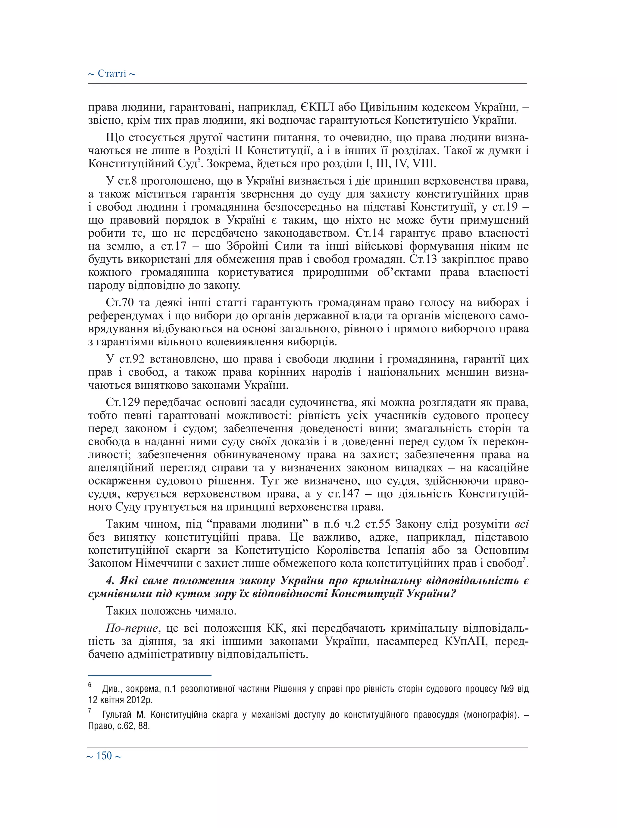 ∼ 150 ∼
права людини, гарантовані, наприклад, ЄКПЛ або Цивільним кодексом України, –
звісно, крім тих прав людини, які водночас гарантуються Конституцією України.
Що стосується другої частини питання, то очевидно, що права людини визна-
чаються не лише в Розділі ІІ Конституції, а і в інших її розділах. Такої ж думки і
Конституційний Суд6
. Зокрема, йдеться про розділи І, ІІІ, IV, VIII.
У ст.8 проголошено, що в Україні визнається і діє принцип верховенства права,
а також міститься гарантія звернення до суду для захисту конституційних прав
і свобод людини і громадянина безпосередньо на підставі Конституції, у ст.19 –
що правовий порядок в Україні є таким, що ніхто не може бути примушений
робити те, що не передбачено законодавством. Ст.14 гарантує право власності
на землю, а ст.17 – що Збройні Сили та інші військові формування ніким не
будуть використані для обмеження прав і свобод громадян. Ст.13 закріплює право
кожного громадянина користуватися природними об’єктами права власності
народу відповідно до закону.
Ст.70 та деякі інші статті гарантують громадянам право голосу на виборах і
референдумах і що вибори до органів державної влади та органів місцевого само-
врядування відбуваються на основі загального, рівного і прямого виборчого права
з гарантіями вільного волевиявлення виборців.
У ст.92 встановлено, що права і свободи людини і громадянина, гарантії цих
прав і свобод, а також права корінних народів і національних меншин визна-
чаються винятково законами України.
Ст.129 передбачає основні засади судочинства, які можна розглядати як права,
тобто певні гарантовані можливості: рівність усіх учасників судового процесу
перед законом і судом; забезпечення доведеності вини; змагальність сторін та
свобода в наданні ними суду своїх доказів і в доведенні перед судом їх перекон-
ливості; забезпечення обвинуваченому права на захист; забезпечення права на
апеляційний перегляд справи та у визначених законом випадках – на касаційне
оскарження судового рішення. Тут же визначено, що суддя, здійснюючи право-
суддя, керується верховенством права, а у ст.147 – що діяльність Конституцій-
ного Суду грунтується на принципі верховенства права.
Таким чином, під “правами людини” в п.6 ч.2 ст.55 Закону слід розуміти всі
без винятку конституційні права. Це важливо, адже, наприклад, підставою
конституційної скарги за Конституцією Королівства Іспанія або за Основним
Законом Німеччини є захист лише обмеженого кола конституційних прав і свобод7
.
4. Які саме положення закону України про кримінальну відповідальність є
сумнівними під кутом зору їх відповідності Конституції України?
Таких положень чимало.
По-перше, це всі положення КК, які передбачають кримінальну відповідаль-
ність за діяння, за які іншими законами України, насамперед КУпАП, перед-
бачено адміністративну відповідальність.
6
	 Див., зокрема, п.1 резолютивної частини Рішення у справі про рівність сторін судового процесу №9 від
12 квітня 2012р.
7
	 Гультай М. Конституційна скарга у механізмі доступу до конституційного правосуддя (монографія). –
Право, с.62, 88.
∼ Статті ∼
 