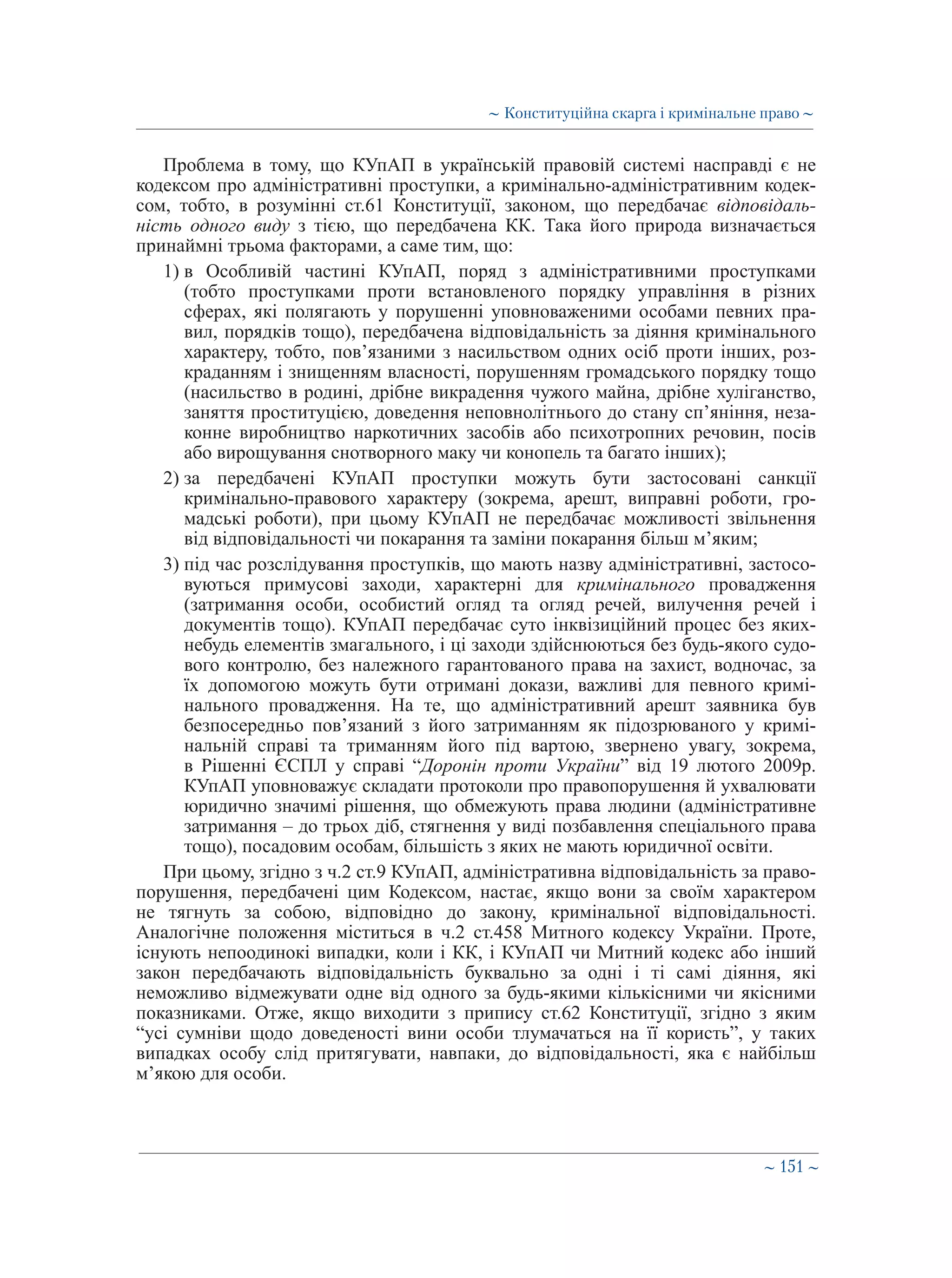 ∼ 151 ∼
Проблема в тому, що КУпАП в українській правовій системі насправді є не
кодексом про адміністративні проступки, а кримінально-адміністративним кодек-
сом, тобто, в розумінні ст.61 Конституції, законом, що передбачає відповідаль-
ність одного виду з тією, що передбачена КК. Така його природа визначається
принаймні трьома факторами, а саме тим, що:
1) в Особливій частині КУпАП, поряд з адміністративними проступками
(тобто проступками проти встановленого порядку управління в різних
сферах, які полягають у порушенні уповноваженими особами певних пра-
вил, порядків тощо), передбачена відповідальність за діяння кримінального
характеру, тобто, пов’язаними з насильством одних осіб проти інших, роз-
краданням і знищенням власності, порушенням громадського порядку тощо
(насильство в родині, дрібне викрадення чужого майна, дрібне хуліганство,
заняття проституцією, доведення неповнолітнього до стану сп’яніння, неза-
конне виробництво наркотичних засобів або психотропних речовин, посів
або вирощування снотворного маку чи конопель та багато інших);
2) за передбачені КУпАП проступки можуть бути застосовані санкції
кримінально-правового характеру (зокрема, арешт, виправні роботи, гро-
мадські роботи), при цьому КУпАП не передбачає можливості звільнення
від відповідальності чи покарання та заміни покарання більш м’яким;
3) під час розслідування проступків, що мають назву адміністративні, застосо-
вуються примусові заходи, характерні для кримінального провадження
(затримання особи, особистий огляд та огляд речей, вилучення речей і
документів тощо). КУпАП передбачає суто інквізиційний процес без яких-
небудь елементів змагального, і ці заходи здійснюються без будь-якого судо-
вого контролю, без належного гарантованого права на захист, водночас, за
їх допомогою можуть бути отримані докази, важливі для певного кримі-
нального провадження. На те, що адміністративний арешт заявника був
безпосередньо пов’язаний з його затриманням як підозрюваного у кримі-
нальній справі та триманням його під вартою, звернено увагу, зокрема,
в Рішенні ЄСПЛ у справі “Доронін проти України” від 19 лютого 2009р.
КУпАП уповноважує складати протоколи про правопорушення й ухвалювати
юридично значимі рішення, що обмежують права людини (адміністративне
затримання – до трьох діб, стягнення у виді позбавлення спеціального права
тощо), посадовим особам, більшість з яких не мають юридичної освіти.
При цьому, згідно з ч.2 ст.9 КУпАП, адміністративна відповідальність за право-
порушення, передбачені цим Кодексом, настає, якщо вони за своїм характером
не тягнуть за собою, відповідно до закону, кримінальної відповідальності.
Аналогічне положення міститься в ч.2 ст.458 Митного кодексу України. Проте,
існують непоодинокі випадки, коли і КК, і КУпАП чи Митний кодекс або інший
закон передбачають відповідальність буквально за одні і ті самі діяння, які
неможливо відмежувати одне від одного за будь-якими кількісними чи якісними
показниками. Отже, якщо виходити з припису ст.62 Конституції, згідно з яким
“усі сумніви щодо доведеності вини особи тлумачаться на її користь”, у таких
випадках особу слід притягувати, навпаки, до відповідальності, яка є найбільш
м’якою для особи.
∼ Конституційна скарга і кримінальне право ∼
 