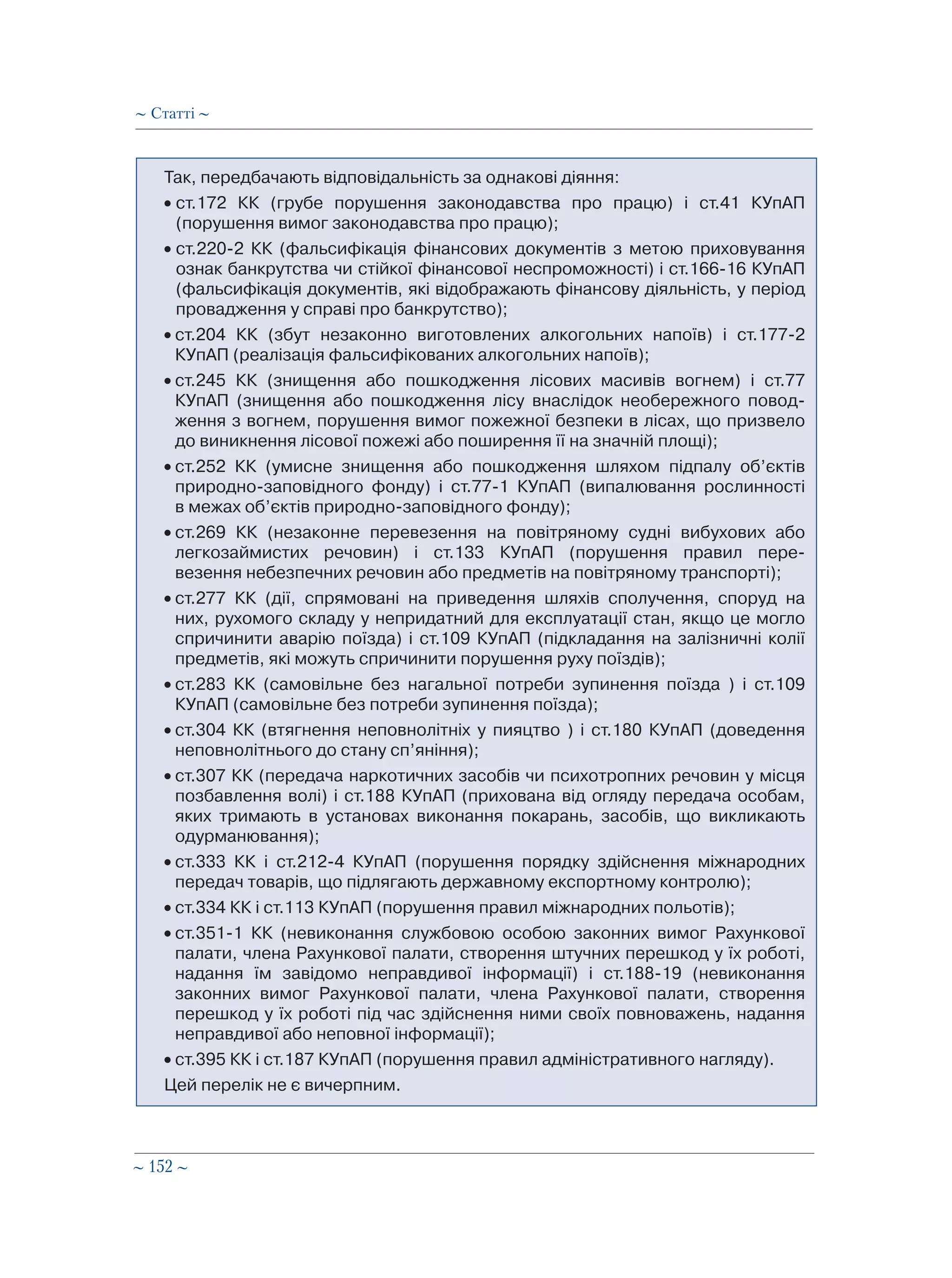 ∼ 152 ∼
Так, передбачають відповідальність за однакові діяння:
• ст.172 КК (грубе порушення законодавства про працю) і ст.41 КУпАП
(порушення вимог законодавства про працю);
• ст.220-2 КК (фальсифікація фінансових документів з метою приховування
ознак банкрутства чи стійкої фінансової неспроможності) і ст.166-16 КУпАП
(фальсифікація документів, які відображають фінансову діяльність, у період
провадження у справі про банкрутство);
• ст.204 КК (збут незаконно виготовлених алкогольних напоїв) і ст.177-2
КУпАП (реалізація фальсифікованих алкогольних напоїв);
• ст.245 КК (знищення або пошкодження лісових масивів вогнем) і ст.77
КУпАП (знищення або пошкодження лісу внаслідок необережного повод-
ження з вогнем, порушення вимог пожежної безпеки в лісах, що призвело
до виникнення лісової пожежі або поширення її на значній площі);
• ст.252 КК (умисне знищення або пошкодження шляхом підпалу об’єктів
природно-заповідного фонду) і ст.77-1 КУпАП (випалювання рослинності
в межах об’єктів природно-заповідного фонду);
• ст.269 КК (незаконне перевезення на повітряному судні вибухових або
легкозаймистих речовин) і ст.133 КУпАП (порушення правил пере-
везення небезпечних речовин або предметів на повітряному транспорті);
• ст.277 КК (дії, спрямовані на приведення шляхів сполучення, споруд на
них, рухомого складу у непридатний для експлуатації стан, якщо це могло
спричинити аварію поїзда) і ст.109 КУпАП (підкладання на залізничні колії
предметів, які можуть спричинити порушення руху поїздів);
• ст.283 КК (самовільне без нагальної потреби зупинення поїзда ) і ст.109
КУпАП (самовільне без потреби зупинення поїзда);
• ст.304 КК (втягнення неповнолітніх у пияцтво ) і ст.180 КУпАП (доведення
неповнолітнього до стану сп’яніння);
• ст.307 КК (передача наркотичних засобів чи психотропних речовин у місця
позбавлення волі) і ст.188 КУпАП (прихована від огляду передача особам,
яких тримають в установах виконання покарань, засобів, що викликають
одурманювання);
• ст.333 КК і ст.212-4 КУпАП (порушення порядку здійснення міжнародних
передач товарів, що підлягають державному експортному контролю);
• ст.334 КК і ст.113 КУпАП (порушення правил міжнародних польотів);
• ст.351-1 КК (невиконання службовою особою законних вимог Рахункової
палати, члена Рахункової палати, створення штучних перешкод у їх роботі,
надання їм завідомо неправдивої інформації) і ст.188-19 (невиконання
законних вимог Рахункової палати, члена Рахункової палати, створення
перешкод у їх роботі під час здійснення ними своїх повноважень, надання
неправдивої або неповної інформації);
• ст.395 КК і ст.187 КУпАП (порушення правил адміністративного нагляду).
Цей перелік не є вичерпним.
∼ Статті ∼
 