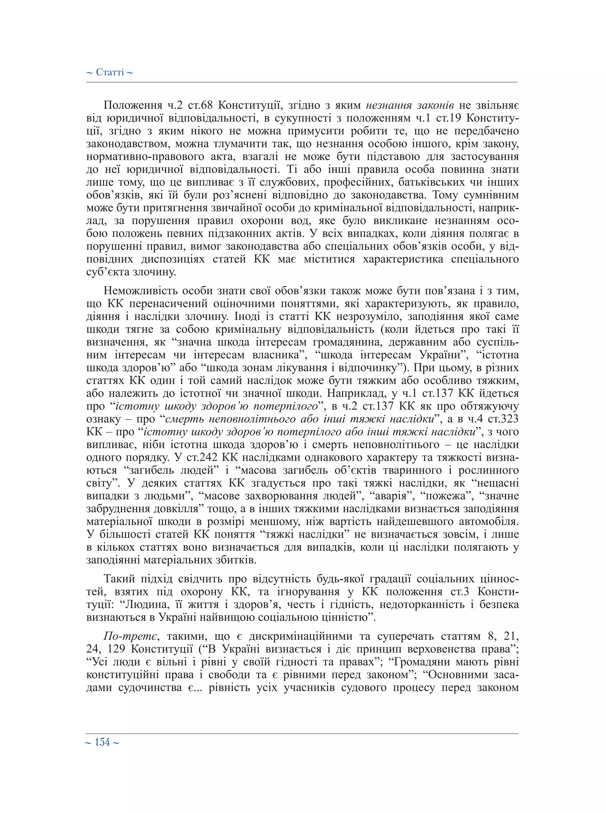 ∼ 154 ∼
Положення ч.2 ст.68 Конституції, згідно з яким незнання законів не звільняє
від юридичної відповідальності, в сукупності з положенням ч.1 ст.19 Конститу-
ції, згідно з яким нікого не можна примусити робити те, що не передбачено
законодавством, можна тлумачити так, що незнання особою іншого, крім закону,
нормативно-правового акта, взагалі не може бути підставою для застосування
до неї юридичної відповідальності. Ті або інші правила особа повинна знати
лише тому, що це випливає з її службових, професійних, батьківських чи інших
обов’язків, які їй були роз’яснені відповідно до законодавства. Тому сумнівним
може бути притягнення звичайної особи до кримінальної відповідальності, наприк-
лад, за порушення правил охорони вод, яке було викликане незнанням осо-
бою положень певних підзаконних актів. У всіх випадках, коли діяння полягає в
порушенні правил, вимог законодавства або спеціальних обов’язків особи, у від-
повідних диспозиціях статей КК має міститися характеристика спеціального
суб’єкта злочину.
Неможливість особи знати свої обов’язки також може бути пов’язана і з тим,
що КК перенасичений оціночними поняттями, які характеризують, як правило,
діяння і наслідки злочину. Іноді із статті КК незрозуміло, заподіяння якої саме
шкоди тягне за собою кримінальну відповідальність (коли йдеться про такі її
визначення, як “значна шкода інтересам громадянина, державним або суспіль-
ним інтересам чи інтересам власника”, “шкода інтересам України”, “істотна
шкода здоров’ю” або “шкода зонам лікування і відпочинку”). При цьому, в різних
статтях КК один і той самий наслідок може бути тяжким або особливо тяжким,
або належить до істотної чи значної шкоди. Наприклад, у ч.1 ст.137 КК йдеться
про “істотну шкоду здоров’ю потерпілого”, в ч.2 ст.137 КК як про обтяжуючу
ознаку – про “смерть неповнолітнього або інші тяжкі наслідки”, а в ч.4 ст.323
КК – про “істотну шкоду здоров’ю потерпілого або інші тяжкі наслідки”, з чого
випливає, ніби істотна шкода здоров’ю і смерть неповнолітнього – це наслідки
одного порядку. У ст.242 КК наслідками однакового характеру та тяжкості визна-
ються “загибель людей” і “масова загибель об’єктів тваринного і рослинного
світу”. У деяких статтях КК згадується про такі тяжкі наслідки, як “нещасні
випадки з людьми”, “масове захворювання людей”, “аварія”, “пожежа”, “значне
забруднення довкілля” тощо, а в інших тяжкими наслідками визнається заподіяння
матеріальної шкоди в розмірі меншому, ніж вартість найдешевшого автомобіля.
У більшості статей КК поняття “тяжкі наслідки” не визначається зовсім, і лише
в кількох статтях воно визначається для випадків, коли ці наслідки полягають у
заподіянні матеріальних збитків.
Такий підхід свідчить про відсутність будь-якої градації соціальних ціннос-
тей, взятих під охорону КК, та ігнорування у КК положення ст.3 Консти-
туції: “Людина, її життя і здоров’я, честь і гідність, недоторканність і безпека
визнаються в Україні найвищою соціальною цінністю”.
По-третє, такими, що є дискримінаційними та суперечать статтям 8, 21,
24, 129 Конституції (“В Україні визнається і діє принцип верховенства права”;
“Усі люди є вільні і рівні у своїй гідності та правах”; “Громадяни мають рівні
конституційні права і свободи та є рівними перед законом”; “Основними заса-
дами судочинства є... рівність усіх учасників судового процесу перед законом
∼ Статті ∼
 