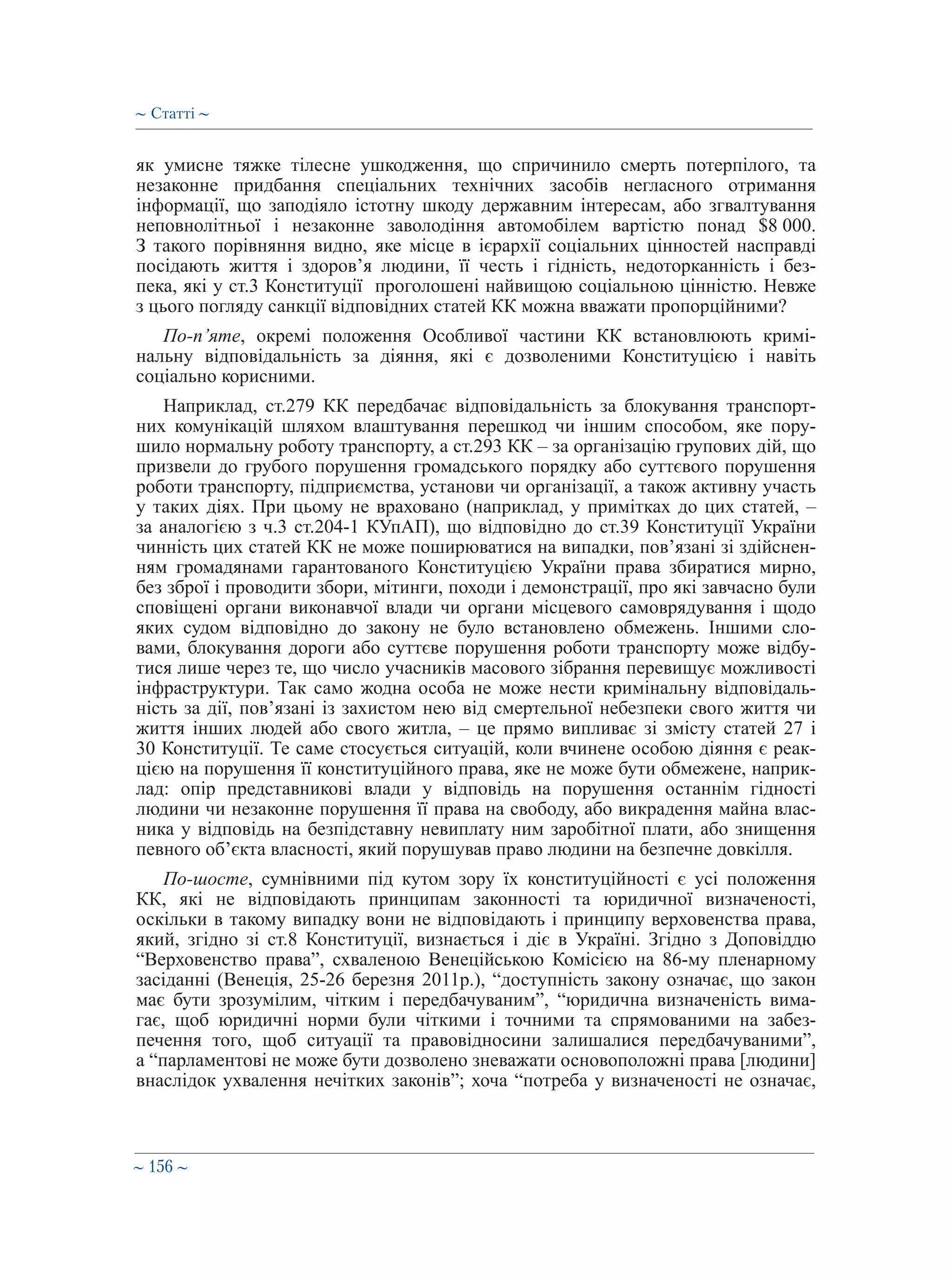 ∼ 156 ∼
як умисне тяжке тілесне ушкодження, що спричинило смерть потерпілого, та
незаконне придбання спеціальних технічних засобів негласного отримання
інформації, що заподіяло істотну шкоду державним інтересам, або згвалтування
неповнолітньої і незаконне заволодіння автомобілем вартістю понад $8 000.
З такого порівняння видно, яке місце в ієрархії соціальних цінностей насправді
посідають життя і здоров’я людини, її честь і гідність, недоторканність і без-
пека, які у ст.3 Конституції проголошені найвищою соціальною цінністю. Невже
з цього погляду санкції відповідних статей КК можна вважати пропорційними?
По-п’яте, окремі положення Особливої частини КК встановлюють кримі-
нальну відповідальність за діяння, які є дозволеними Конституцією і навіть
соціально корисними.
Наприклад, ст.279 КК передбачає відповідальність за блокування транспорт-
них комунікацій шляхом влаштування перешкод чи іншим способом, яке пору-
шило нормальну роботу транспорту, а ст.293 КК – за організацію групових дій, що
призвели до грубого порушення громадського порядку або суттєвого порушення
роботи транспорту, підприємства, установи чи організації, а також активну участь
у таких діях. При цьому не враховано (наприклад, у примітках до цих статей, –
за аналогією з ч.3 ст.204-1 КУпАП), що відповідно до ст.39 Конституції України
чинність цих статей КК не може поширюватися на випадки, пов’язані зі здійснен-
ням громадянами гарантованого Конституцією України права збиратися мирно,
без зброї і проводити збори, мітинги, походи і демонстрації, про які завчасно були
сповіщені органи виконавчої влади чи органи місцевого самоврядування і щодо
яких судом відповідно до закону не було встановлено обмежень. Іншими сло-
вами, блокування дороги або суттєве порушення роботи транспорту може відбу-
тися лише через те, що число учасників масового зібрання перевищує можливості
інфраструктури. Так само жодна особа не може нести кримінальну відповідаль-
ність за дії, пов’язані із захистом нею від смертельної небезпеки свого життя чи
життя інших людей або свого житла, – це прямо випливає зі змісту статей 27 і
30 Конституції. Те саме стосується ситуацій, коли вчинене особою діяння є реак-
цією на порушення її конституційного права, яке не може бути обмежене, наприк-
лад: опір представникові влади у відповідь на порушення останнім гідності
людини чи незаконне порушення її права на свободу, або викрадення майна влас-
ника у відповідь на безпідставну невиплату ним заробітної плати, або знищення
певного об’єкта власності, який порушував право людини на безпечне довкілля.
По-шосте, сумнівними під кутом зору їх конституційності є усі положення
КК, які не відповідають принципам законності та юридичної визначеності,
оскільки в такому випадку вони не відповідають і принципу верховенства права,
який, згідно зі ст.8 Конституції, визнається і діє в Україні. Згідно з Доповіддю
“Верховенство права”, схваленою Венеційською Комісією на 86-­му пленарному
засіданні (Венеція, 25-26 березня 2011р.), “доступність закону означає, що закон
має бути зрозумілим, чітким і передбачуваним”, “юридична визначеність вима-
гає, щоб юридичні норми були чіткими і точними та спрямованими на забез-
печення того, щоб ситуації та правовідносини залишалися передбачуваними”,
а “парламентові не може бути дозволено зневажати основоположні права [людини]
внаслідок ухвалення нечітких законів”; хоча “потреба у визначеності не означає,
∼ Статті ∼
 
